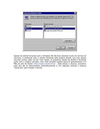 Apesar do cliente fornecido com o Windows 98 não ficar devendo muito em termos de
recursos, é preferível usar o cliente fornecido pela própria Novell, que traz alguns
recursos únicos, além de ser mais rápido. O programa cliente da Novell é fornecido
junto com o módulo servidor, mas você também poderá baixa-lo gratuitamente (12
MB) do site da Novell: http://www.novell.com.br . Após baixar o arquivo, execute-o
para que ele se descompacte automaticamente e, em seguida, execute o arquivo
“setup.exe” para instalar o cliente.
 