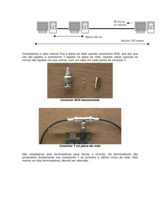 Conectamos o cabo coaxial fino à placa de rede usando conectores BCN, que por sua
vez são ligados a conectores T ligados na placa de rede. Usando cabos coaxiais os
micros são ligados uns aos outros, com um cabo em cada ponta do conector T.




                          Conector BCN desmontado




                          Conector T na placa de rede


São necessários dois terminadores para fechar o circuito. Os terminadores são
encaixados diretamente nos conectores T do primeiro e último micro da rede. Pelo
menos um dos terminadores, deverá ser aterrado.
 