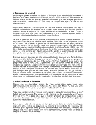:. Segurança na Internet
De qualquer ponto podemos ter acesso a qualquer outro computador conectado à
Internet, que esteja disponibilizando algum recurso, existe inclusive a possibilidade de
invadir outros micros ou mesmo grandes servidores que não estejam protegidos
adequadamente, mesmo usando como base um simples 486 ligado à Internet via
acesso discado.

O protocolo TCP/IP foi concebido para ser tolerante a falhas de hardware, mas não a
ataques intencionais. O principal risco é o fato dele permitir que usuários remotos
acessem dados e arquivos de outros equipamentos conectados à rede. Como a
Internet inteira funciona como uma grande rede TCP/IP, é possível ganhar acesso à
qualquer máquina localizada em qualquer ponto do globo.

Já que o protocolo em sí não oferece grande proteção contra ataques externos, a
segurança fica a cargo do sistema operacional de rede, e de outros programas, como
os firewalls. Para proteger os dados que serão enviados através da rede, é possível
usar um método de encriptação, para que mesmo interceptados, eles não tenham
utilidade alguma. Atualmente são usados dois tipos de criptografia, de 40 bits e de 128
bits. Dados criptografados com algoritmos de 40 bits podem ser desencriptados em
cerca de uma semana por alguém competente, porém a desencriptação de dados
encriptados com um algoritmo de 128 bits é virtualmente impossível.

Dizemos que um sistema é perfeito apenas até alguém descobrir uma falha. Existem
vários exemplos de falhas de segurança no Windows NT, em Browsers, em programas
de criação e manutenção de sites Web, como o MS Front Page 2000 e até mesmo em
programas como o VDO Live. Logicamente, após se darem conta da brecha, os
criadores do programa se apressam em disponibilizar uma correção, mas nem todos os
usuário instalam as correções e com o tempo outras falhas acabam sendo descobertas.
Por que o Unix é em geral considerado um sistema mais seguro do que o Windows NT,
por exemplo? Por que por ser mais velho, as várias versões do Unix já tiveram a
maioria de suas falhas descobertas e corrigidas, ao contrário de sistemas mais novos.
Porém, a cada dia surgem novos softwares, com novas brechas de segurança, e além
disso, cada vez mais máquinas são conectadas, ampliando a possível área de ataque.


:. Como são feitas as invasões
Muitas vezes os chamados Hackers são vistos pelos leigos quase como seres
sobrenaturais, uma espécie de mistura de Mac-Giver com Mister M, mas veja uma
frase postada em um grande grupo de discussão sobre Hacking:.

“You may wonder whether Hackers need expensive computer equipment and a shelf
full of technical manuals. The answer is NO! Hacking can be surprisingly easy!” numa
tradução livre: “Você pode achar que os Hackers precisam de computadores caros e
uma estante cheia de manuais técnicos. A resposta é NÃO! Hackear pode ser
surpreendentemente fácil”.

Frases como esta não são de se admirar, pois na verdade, a maioria dos ataques
exploram falhas bobas de segurança ou mesmo a ingenuidade dos usuários, não
exigindo que o agressor tenha grandes conhecimentos. Pelo contrário, a maioria dos
ataques são feitos por pessoas com pouco conhecimento, muitas vezes lançando os
ataques a partir do micro de casa.
 