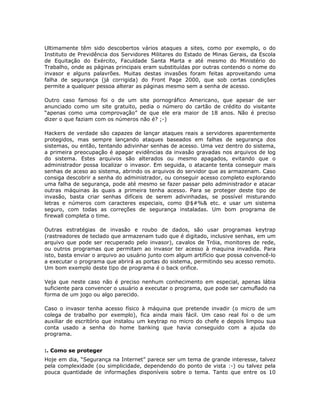 Ultimamente têm sido descobertos vários ataques a sites, como por exemplo, o do
Instituto de Previdência dos Servidores Militares do Estado de Minas Gerais, da Escola
de Equitação do Exército, Faculdade Santa Marta e até mesmo do Ministério do
Trabalho, onde as páginas principais eram substituídas por outras contendo o nome do
invasor e alguns palavrões. Muitas destas invasões foram feitas aproveitando uma
falha de segurança (já corrigida) do Front Page 2000, que sob certas condições
permite a qualquer pessoa alterar as páginas mesmo sem a senha de acesso.

Outro caso famoso foi o de um site pornográfico Americano, que apesar de ser
anunciado como um site gratuito, pedia o número do cartão de crédito do visitante
“apenas como uma comprovação” de que ele era maior de 18 anos. Não é preciso
dizer o que faziam com os números não é? ;-)

Hackers de verdade são capazes de lançar ataques reais a servidores aparentemente
protegidos, mas sempre lançando ataques baseados em falhas de segurança dos
sistemas, ou então, tentando adivinhar senhas de acesso. Uma vez dentro do sistema,
a primeira preocupação é apagar evidências da invasão gravadas nos arquivos de log
do sistema. Estes arquivos são alterados ou mesmo apagados, evitando que o
administrador possa localizar o invasor. Em seguida, o atacante tenta conseguir mais
senhas de aceso ao sistema, abrindo os arquivos do servidor que as armazenam. Caso
consiga descobrir a senha do administrador, ou conseguir acesso completo explorando
uma falha de segurança, pode até mesmo se fazer passar pelo administrador e atacar
outras máquinas às quais a primeira tenha acesso. Para se proteger deste tipo de
invasão, basta criar senhas difíceis de serem adivinhadas, se possível misturando
letras e números com caracteres especiais, como @$#%& etc. e usar um sistema
seguro, com todas as correções de segurança instaladas. Um bom programa de
firewall completa o time.

Outras estratégias de invasão e roubo de dados, são usar programas keytrap
(rastreadores de teclado que armazenam tudo que é digitado, inclusive senhas, em um
arquivo que pode ser recuperado pelo invasor), cavalos de Tróia, monitores de rede,
ou outros programas que permitam ao invasor ter acesso à maquina invadida. Para
isto, basta enviar o arquivo ao usuário junto com algum artifício que possa convencê-lo
a executar o programa que abrirá as portas do sistema, permitindo seu acesso remoto.
Um bom exemplo deste tipo de programa é o back orifice.

Veja que neste caso não é preciso nenhum conhecimento em especial, apenas lábia
suficiente para convencer o usuário a executar o programa, que pode ser camuflado na
forma de um jogo ou algo parecido.

Caso o invasor tenha acesso físico à máquina que pretende invadir (o micro de um
colega de trabalho por exemplo), fica ainda mais fácil. Um caso real foi o de um
auxiliar de escritório que instalou um keytrap no micro do chefe e depois limpou sua
conta usado a senha do home banking que havia conseguido com a ajuda do
programa.


:. Como se proteger
Hoje em dia, “Segurança na Internet” parece ser um tema de grande interesse, talvez
pela complexidade (ou simplicidade, dependendo do ponto de vista :-) ou talvez pela
pouca quantidade de informações disponíveis sobre o tema. Tanto que entre os 10
 