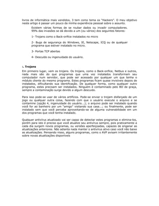 livros de informática mais vendidos, 3 tem como tema os “Hackers”. O meu objetivo
neste artigo é passar um pouco da minha experiência pessoal sobre o assunto.
       Existem várias formas de se roubar dados ou invadir computadores.
       99% das invasões se dá devido a um (ou vários) dos seguintes fatores:

       1- Trojans como o Back-orifice instalados no micro

       2- Bugs de segurança do Windows, IE, Netscape, ICQ ou de qualquer
       programa que estiver instalado no micro.

       3- Portas TCP abertas

       4- Descuido ou ingenuidade do usuário.


:. Trojans
Em primeiro lugar, vem os trojans. Os trojans, como o Back-orifice, Netbus e outros,
nada mais são do que programas que uma vez instalados transformam seu
computador num servidor, que pode ser acessado por qualquer um que tenha o
módulo cliente do mesmo programa. Estes programas ficam quase invisíveis depois de
instalados, dificultando sua identificação. De qualquer forma, como qualquer outro
programa, estes precisam ser instalados. Ninguém é contaminado pelo BO de graça,
sempre a contaminação surge devido a algum descuido.

Para isso pode-se usar de vários artifícios. Pode-se enviar o trojam disfarçado de um
jogo ou qualquer outra coisa, fazendo com que o usuário execute o arquivo e se
contamine (opção 4, ingenuidade do usuário...); o arquivo pode ser instalado quando
você for ao banheiro por um “amigo” visitando sua casa...; ou finalmente, pode ser
instalado sem que você perceba aproveitando-se de alguma vulnerabilidade em um
dos programas que você tenha instalado.

Qualquer antivírus atualizado vai ser capaz de detectar estes programas e elimina-los,
porém para isto é preciso que você atualize seu antivírus sempre, pois praticamente a
cada dia surgem novos programas, ou versões aperfeiçoadas, capazes de enganar as
atualizações anteriores. Não adianta nada manter o antivírus ativo caso você não baixe
as atualizações. Pensando nisso, alguns programas, como o AVP avisam irritantemente
sobre novas atualizações disponíveis
 