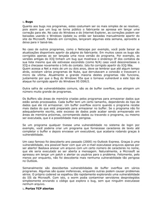 :. Bugs
Quanto aos bugs nos programas, estes costumam ser os mais simples de se resolver,
pois assim que um bug se torna público o fabricante se apressa em lançar uma
correção para ele. No caso do Windows e do Internet Explorer, as correções podem ser
baixadas usando o Windows Update ou então ser baixadas manualmente apartir do
site da Microsoft. Falando em correções, lançaram algumas esta semana, aproveite a
deixa para ir baixá-las.

No caso de outros programas, como o Netscape por exemplo, você pode baixar as
atualizações disponíveis apartir da página do fabricante. Em muitos casos os bugs são
corrigidos apenas ao ser lançada uma nova versão do programa. Por exemplo, as
versões antigas do ICQ tinham um bug que mostrava o endereço IP dos contatos da
sua lista mesmo que ele estivesse escondido (como N/A) caso você desconectasse o
ICQ e checasse novamente o Info do contato. Isto foi corrigido apartir do ICQ 98a.
Quem acessa a Net a mais de um ou dois anos, deve se lembrar que até algum tempo
atrás, existiam vários programas de Nuke, que derrubavam a conexão e travavam o
micro da vítima. Atualmente a grande maioria destes programas não funciona,
justamente por que o Bug do Windows 95a que o tornava vulnerável a este tipo de
ataque foi corrigido apartir do Windows 95 OSR/2.

Outra safra de vulnerabilidades comuns, são as de buffer overflow, que atingem um
número muito grande de programas.

Os Buffers são áreas de memória criadas pelos programas para armazenar dados que
estão sendo processados. Cada buffer tem um certo tamanho, dependendo do tipo de
dados que ele irá armazenar. Um buffer overflow ocorre quando o programa recebe
mais dados do que está preparado para armazenar no buffer. Se o programa não foi
adequadamente escrito, este excesso de dados pode acabar sendo armazenado em
áreas de memória próximas, corrompendo dados ou travando o programa, ou mesmo
ser executada, que é a possibilidade mais perigosa.

Se um programa qualquer tivesse uma vulnerabilidade no sistema de login por
exemplo, você poderia criar um programa que fornecesse caracteres de texto até
completar o buffer e depois enviasse um executável, que acabaria rodando graças à
vulnerabilidade.

Um caso famoso foi descoberto ano passado (2000) no Outlook Express. Graças à uma
vulnerabilidade, era possível fazer com que um e-mail executasse arquivos apenas por
ser aberto! Bastava anexar um arquivo com um certo número de caracteres no nome,
que ele seria executado ao ser aberta a mensagem. Naturalmente, a Microsoft se
apressou em lançar um patch e alertar os usuários para o problema. Felizmente, pelo
menos por enquanto, não foi descoberta mais nenhuma vulnerabilidade tão perigosa
no Outlook.

Semanalmente são descobertas vulnerabilidades de buffer overflow em vários
programas. Algumas são quase inofensivas, enquanto outras podem causar problemas
sérios. O próprio codered se espalhou tão rapidamente explorando uma vulnerabilidade
do IIS da Microsoft. Com isto, o worm podia contaminar servidores desprotegidos
simplesmente enviando o código que explora o bug, sem que ninguém executasse
nenhum arquivo.
:. Portas TCP abertas
 
