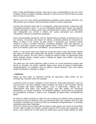 Esta é outra possibilidade perigosa, mais até do que a possibilidade de ter seu micro
invadido. Afinal, se alguém conseguir descobrir a senha do seu Internet Bank vai pode
fazer a limpa na sua conta.

Mesmo que o seu micro esteja completamente protegido contra ataques externos, isto
não garante que os dados e senhas enviados tenham a mesma segurança.

A arma mais eficiente neste caso é a criptografia, usada para garantir a segurança das
transações bancárias online. O uso de criptografia garante que mesmo que alguém
consiga interceptar os dados, estes sejam completamente inúteis. Você também pode
usar criptografia nos e-mails e mesmo em outras aplicações que considerar
importantes, usando os programas adequados.

Outra recomendação importante é trocar regularmente as senhas, se possível uma vez
por semana. As senhas não devem ser óbvias, contando palavras do dicionário ou
datas. O ideal é criar senhas de pelo menos 7 caracteres que misturem letras,
números e (caso o servidor permita), caracteres especiais. Para não esquecer as
senhas, você pode inventar as senhas usando frases: “Chico tinha 3 maçãs e comeu
duas” por exemplo, pode virar “Ct#3MeC2”, uma excelente senha.

Porém, o risco maior neste caso reside no mundo de carne e osso. Na grande maioria
dos casos, as senhas são conseguidas não devido à simples adivinhação, mas a algum
descuido do usuário. Por isso, tome o cuidado de destruir todos os papeizinhos onde
tenha anotado senhas, sempre cubra o teclado ao digitar uma senha, caso tenha
alguém por perto, etc.

Um golpe que vem sendo bastante usado é enviar um e-mail fazendo-se passar pelo
banco ou provedor de acesso, pedindo dados como parte de alguma confirmação,
recadastramento, ou qualquer coisa do gênero. Parece absurdo, mas muita gente
acaba acreditando e enviando os dados...


:. Antivírus
Depois de falar sobre as possíveis brechas de segurança, nada melhor do que
começarmos a estudar como nos proteger.

A primeira coisa é manter instalado um bom antivírus. Você pode perguntar o que um
antivírus tem a ver com proteção contra invasões, tem tudo a ver! A grande maioria
das invasões são feitas usando trojans, como o Back-orifice, Netbus, etc. É
relativamente fácil pegar uma destas pragas, pois eles podem ser facilmente
mascarados, ou mesmo “temperar” um programa qualquer. Você instala um programa
de procedência duvidosa e ganha uma instalação do Back-orifice completamente
grátis.

Os antivírus estão tornando-se cada vez mais precisos em detectar estes programas,
da mesma forma que detectam vírus, já prevenindo 90% das invasões. Para isto vale
novamente martelar que o antivírus deve ser atualizado constantemente e a proteção
automática deve estar habilitada.
Tenha em mente que os trojans são de longe os mais usados, por serem os mais fáceis
de usar. Não é preciso ser Hacker, conhecer portas TCP ou bugs nos programas, usar
Linux e nem mesmo ter um QI acima da média para usa-los, basta apenas ter lábia
 