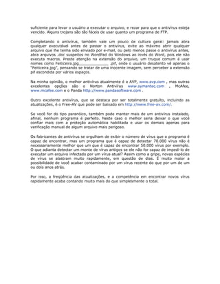 suficiente para levar o usuário a executar o arquivo, e rezar para que o antivírus esteja
vencido. Alguns trojans são tão fáceis de usar quanto um programa de FTP.

Completando o antivírus, também vale um pouco de cultura geral: jamais abra
qualquer executável antes de passar o antivírus, evite ao máximo abrir qualquer
arquivo que lhe tenha sido enviado por e-mail, ou pelo menos passe o antivírus antes,
abra arquivos .doc suspeitos no WordPad do Windows ao invés do Word, pois ele não
executa macros. Preste atenção na extensão do arquivo, um truque comum é usar
nomes como Feiticeira.jpg_____________ .pif, onde o usuário desatento vê apenas o
“Feiticeira.jpg”, pensando se tratar de uma inocente imagem, sem perceber a extensão
pif escondida por vários espaços.

Na minha opinião, o melhor antivírus atualmente é o AVP, www.avp.com , mas outras
excelentes opções são o Norton Antivírus www.symantec.com , McAfee,
www.mcafee.com e o Panda http://www.pandasoftware.com .

Outro excelente antivírus, que se destaca por ser totalmente gratuíto, incluindo as
atualizações, é o Free-AV que pode ser baixado em http://www.free-av.com/.

Se você for do tipo paranóico, também pode manter mais de um antivírus instalado,
afinal, nenhum programa é perfeito. Neste caso o melhor seria deixar o que você
confiar mais com a proteção automática habilitada e usar os demais apenas para
verificação manual de algum arquivo mais perigoso.

Os fabricantes de antivírus se orgulham de exibir o número de vírus que o programa é
capaz de encontrar, mas um programa que é capaz de detectar 70.000 vírus não é
necessariamente melhor que um que é capaz de encontrar 50.000 vírus por exemplo.
O que adianta detectar um monte de vírus antigos se ele não for capaz de impedi-lo de
executar um arquivo infectado por um vírus atual? Assim como a gripe, novas espécies
de vírus se alastram muito rapidamente, em questão de dias. É muito maior a
possibilidade de você acabar contaminado por um vírus recente do que por um de um
ou dois anos atrás.

Por isso, a freqüência das atualizações, e a competência em encontrar novos vírus
rapidamente acaba contando muito mais do que simplesmente o total.
 
