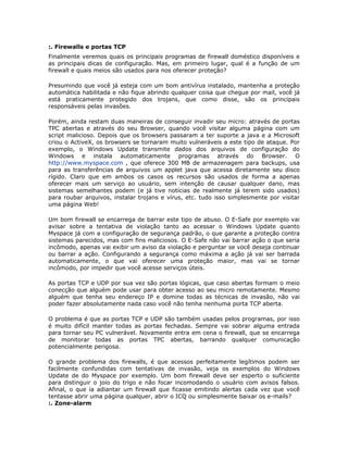 :. Firewalls e portas TCP
Finalmente veremos quais os principais programas de firewall doméstico disponíveis e
as principais dicas de configuração. Mas, em primeiro lugar, qual é a função de um
firewall e quais meios são usados para nos oferecer proteção?

Presumindo que você já esteja com um bom antivírus instalado, mantenha a proteção
automática habilitada e não fique abrindo qualquer coisa que chegue por mail, você já
está praticamente protegido dos trojans, que como disse, são os principais
responsáveis pelas invasões.

Porém, ainda restam duas maneiras de conseguir invadir seu micro: através de portas
TPC abertas e através do seu Browser, quando você visitar alguma página com um
script malicioso. Depois que os browsers passaram a ter suporte a java e a Microsoft
criou o ActiveX, os browsers se tornaram muito vulneráveis a este tipo de ataque. Por
exemplo, o Windows Update transmite dados dos arquivos de configuração do
Windows e instala automaticamente programas através do Browser. O
http://www.myspace.com , que oferece 300 MB de armazenagem para backups, usa
para as transferências de arquivos um applet java que acessa diretamente seu disco
rígido. Claro que em ambos os casos os recursos são usados de forma a apenas
oferecer mais um serviço ao usuário, sem intenção de causar qualquer dano, mas
sistemas semelhantes podem (e já tive notícias de realmente já terem sido usados)
para roubar arquivos, instalar trojans e vírus, etc. tudo isso simplesmente por visitar
uma página Web!

Um bom firewall se encarrega de barrar este tipo de abuso. O E-Safe por exemplo vai
avisar sobre a tentativa de violação tanto ao acessar o Windows Update quanto
Myspace já com a configuração de segurança padrão, o que garante a proteção contra
sistemas parecidos, mas com fins maliciosos. O E-Safe não vai barrar ação o que seria
incômodo, apenas vai exibir um aviso da violação e perguntar se você deseja continuar
ou barrar a ação. Configurando a segurança como máxima a ação já vai ser barrada
automaticamente, o que vai oferecer uma proteção maior, mas vai se tornar
incômodo, por impedir que você acesse serviços úteis.

As portas TCP e UDP por sua vez são portas lógicas, que caso abertas formam o meio
conecção que alguém pode usar para obter acesso ao seu micro remotamente. Mesmo
alguém que tenha seu endereço IP e domine todas as técnicas de invasão, não vai
poder fazer absolutamente nada caso você não tenha nenhuma porta TCP aberta.

O problema é que as portas TCP e UDP são também usadas pelos programas, por isso
é muito difícil manter todas as portas fechadas. Sempre vai sobrar alguma entrada
para tornar seu PC vulnerável. Novamente entra em cena o firewall, que se encarrega
de monitorar todas as portas TPC abertas, barrando qualquer comunicação
potencialmente perigosa.

O grande problema dos firewalls, é que acessos perfeitamente legítimos podem ser
facilmente confundidas com tentativas de invasão, veja os exemplos do Windows
Update de do Myspace por exemplo. Um bom firewall deve ser esperto o suficiente
para distinguir o joio do trigo e não focar incomodando o usuário com avisos falsos.
Afinal, o que ia adiantar um firewall que ficasse emitindo alertas cada vez que você
tentasse abrir uma página qualquer, abrir o ICQ ou simplesmente baixar os e-mails?
:. Zone-alarm
 