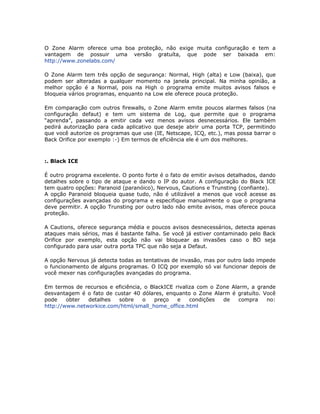 O Zone Alarm oferece uma boa proteção, não exige muita configuração e tem a
vantagem de possuir uma versão gratuíta, que pode ser baixada em:
http://www.zonelabs.com/

O Zone Alarm tem três opção de segurança: Normal, High (alta) e Low (baixa), que
podem ser alteradas a qualquer momento na janela principal. Na minha opinião, a
melhor opção é a Normal, pois na High o programa emite muitos avisos falsos e
bloqueia vários programas, enquanto na Low ele oferece pouca proteção.

Em comparação com outros firewalls, o Zone Alarm emite poucos alarmes falsos (na
configuração defaut) e tem um sistema de Log, que permite que o programa
“aprenda”, passando a emitir cada vez menos avisos desnecessários. Ele também
pedirá autorização para cada aplicativo que deseje abrir uma porta TCP, permitindo
que você autorize os programas que use (IE, Netscape, ICQ, etc.), mas possa barrar o
Back Orifice por exemplo :-) Em termos de eficiência ele é um dos melhores.



:. Black ICE

É outro programa excelente. O ponto forte é o fato de emitir avisos detalhados, dando
detalhes sobre o tipo de ataque e dando o IP do autor. A configuração do Black ICE
tem quatro opções: Paranoid (paranóico), Nervous, Cautions e Trunsting (confiante).
A opção Paranoid bloqueia quase tudo, não é utilizável a menos que você acesse as
configurações avançadas do programa e especifique manualmente o que o programa
deve permitir. A opção Trunsting por outro lado não emite avisos, mas oferece pouca
proteção.

A Cautions, oferece segurança média e poucos avisos desnecessários, detecta apenas
ataques mais sérios, mas é bastante falha. Se você já estiver contaminado pelo Back
Orifice por exemplo, esta opção não vai bloquear as invasões caso o BO seja
configurado para usar outra porta TPC que não seja a Defaut.

A opção Nervous já detecta todas as tentativas de invasão, mas por outro lado impede
o funcionamento de alguns programas. O ICQ por exemplo só vai funcionar depois de
você mexer nas configurações avançadas do programa.

Em termos de recursos e eficiência, o BlackICE rivaliza com o Zone Alarm, a grande
desvantagem é o fato de custar 40 dólares, enquanto o Zone Alarm é gratuíto. Você
pode    obter  detalhes  sobre     o   preço    e    condições  de    compra   no:
http://www.networkice.com/html/small_home_office.html
 