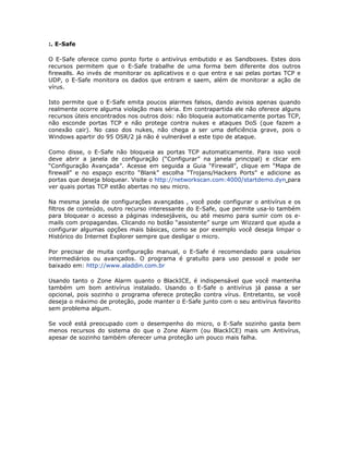 :. E-Safe

O E-Safe oferece como ponto forte o antivírus embutido e as Sandboxes. Estes dois
recursos permitem que o E-Safe trabalhe de uma forma bem diferente dos outros
firewalls. Ao invés de monitorar os aplicativos e o que entra e sai pelas portas TCP e
UDP, o E-Safe monitora os dados que entram e saem, além de monitorar a ação de
vírus.

Isto permite que o E-Safe emita poucos alarmes falsos, dando avisos apenas quando
realmente ocorre alguma violação mais séria. Em contrapartida ele não oferece alguns
recursos úteis encontrados nos outros dois: não bloqueia automaticamente portas TCP,
não esconde portas TCP e não protege contra nukes e ataques DoS (que fazem a
conexão cair). No caso dos nukes, não chega a ser uma deficiência grave, pois o
Windows apartir do 95 OSR/2 já não é vulnerável a este tipo de ataque.

Como disse, o E-Safe não bloqueia as portas TCP automaticamente. Para isso você
deve abrir a janela de configuração (“Configurar” na janela principal) e clicar em
“Configuração Avançada”. Acesse em seguida a Guia “Firewall”, clique em “Mapa de
firewall” e no espaço escrito “Blank” escolha “Trojans/Hackers Ports” e adicione as
portas que deseja bloquear. Visite o http://networkscan.com:4000/startdemo.dyn para
ver quais portas TCP estão abertas no seu micro.

Na mesma janela de configurações avançadas , você pode configurar o antivírus e os
filtros de conteúdo, outro recurso interessante do E-Safe, que permite usa-lo também
para bloquear o acesso a páginas indesejáveis, ou até mesmo para sumir com os e-
mails com propagandas. Clicando no botão “assistente” surge um Wizzard que ajuda a
configurar algumas opções mais básicas, como se por exemplo você deseja limpar o
Histórico do Internet Explorer sempre que desligar o micro.

Por precisar de muita configuração manual, o E-Safe é recomendado para usuários
intermediários ou avançados. O programa é gratuíto para uso pessoal e pode ser
baixado em: http://www.aladdin.com.br

Usando tanto o Zone Alarm quanto o BlackICE, é indispensável que você mantenha
também um bom antivírus instalado. Usando o E-Safe o antivírus já passa a ser
opcional, pois sozinho o programa oferece proteção contra vírus. Entretanto, se você
deseja o máximo de proteção, pode manter o E-Safe junto com o seu antivírus favorito
sem problema algum.

Se você está preocupado com o desempenho do micro, o E-Safe sozinho gasta bem
menos recursos do sistema do que o Zone Alarm (ou BlackICE) mais um Antivírus,
apesar de sozinho também oferecer uma proteção um pouco mais falha.
 