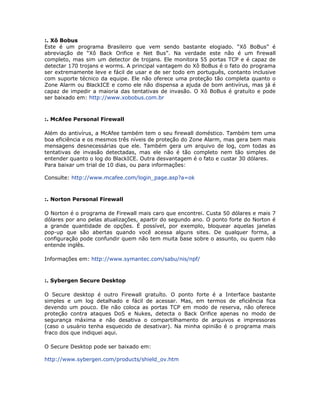 :. Xô Bobus
Este é um programa Brasileiro que vem sendo bastante elogiado. “Xô BoBus” é
abreviação de “Xô Back Orifice e Net Bus”. Na verdade este não é um firewall
completo, mas sim um detector de trojans. Ele monitora 55 portas TCP e é capaz de
detectar 170 trojans e worms. A principal vantagem do Xô BoBus é o fato do programa
ser extremamente leve e fácil de usar e de ser todo em português, contanto inclusive
com suporte técnico da equipe. Ele não oferece uma proteção tão completa quanto o
Zone Alarm ou BlackICE e como ele não dispensa a ajuda de bom antivírus, mas já é
capaz de impedir a maioria das tentativas de invasão. O Xô BoBus é gratuíto e pode
ser baixado em: http://www.xobobus.com.br



:. McAfee Personal Firewall

Além do antivírus, a McAfee também tem o seu firewall doméstico. Também tem uma
boa eficiência e os mesmos três níveis de proteção do Zone Alarm, mas gera bem mais
mensagens desnecessárias que ele. Também gera um arquivo de log, com todas as
tentativas de invasão detectadas, mas ele não é tão completo nem tão simples de
entender quanto o log do BlackICE. Outra desvantagem é o fato e custar 30 dólares.
Para baixar um trial de 10 dias, ou para informações:

Consulte: http://www.mcafee.com/login_page.asp?a=ok



:. Norton Personal Firewall

O Norton é o programa de Firewall mais caro que encontrei. Custa 50 dólares e mais 7
dólares por ano pelas atualizações, apartir do segundo ano. O ponto forte do Norton é
a grande quantidade de opções. É possível, por exemplo, bloquear aquelas janelas
pop-up que são abertas quando você acessa alguns sites. De qualquer forma, a
configuração pode confundir quem não tem muita base sobre o assunto, ou quem não
entende inglês.

Informações em: http://www.symantec.com/sabu/nis/npf/



:. Sybergen Secure Desktop

O Secure desktop é outro Firewall gratuíto. O ponto forte é a Interface bastante
simples e um log detalhado e fácil de acessar. Mas, em termos de eficiência fica
devendo um pouco. Ele não coloca as portas TCP em modo de reserva, não oferece
proteção contra ataques DoS e Nukes, detecta o Back Orifice apenas no modo de
segurança máxima e não desativa o compartilhamento de arquivos e impressoras
(caso o usuário tenha esquecido de desativar). Na minha opinião é o programa mais
fraco dos que indiquei aqui.

O Secure Desktop pode ser baixado em:

http://www.sybergen.com/products/shield_ov.htm
 
