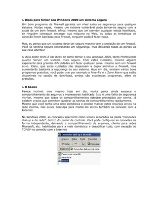 :. Dicas para tornar seu Windows 2000 um sistema seguro
Um bom programa de Firewall garante um nível extra se segurança para qualquer
sistema. Muitas vezes, mesmo um sistema vulnerável pode tornar-se seguro com a
ajuda de um bom firewall. Afinal, mesmo que um servidor qualquer esteja habilitado,
se ninguém conseguir enxergar sua máquina na Web, ou todas as tentativas de
conexão forem barradas pelo firewall, ninguém poderá fazer nada.

Mas, eu penso que um sistema deve ser seguro mesmo sem a proteção de um firewall.
Você se sentiria seguro contratando um segurança, mas deixando todas as portas da
sua casa abertas?

A idéia deste texto é dar dicas de como tornar o seu Windows 2000, tanto Professional
quanto Server um sistema mais seguro. Com estes cuidados, mesmo alguém
experiente terá grandes dificuldades em fazer qualquer coisa, mesmo sem um firewall
ativo. Claro, que estes cuidados não dispensam a dupla antivírus e firewall, mas
aumentarão bastante a segurança do seu sistema. Hoje em dia, existem vários bons
programas gratuítos, você pode usar por exemplo o Free-AV e o Zone Alarm que estão
disponíveis na sessão de download, ambos são excelentes programas, além de
gratuítos.


:. O básico
Parece incrível, mas mesmo hoje em dia, muita gente ainda esquece o
compartilhamento de arquivos e impressoras habilitado. Isto é uma falha de segurança
incrível, mesmo que todos os compartilhamentos estejam protegidos por senha. Já
existem cracks que permitem quebrar as senhas de compartilhamento rapidamente.
Mesmo que você tenha uma rede doméstica e precise manter estes recursos ativos na
rede interna, não existe desculpa para mante-los ativos também na conexão com a
Internet.

No Windows 2000, as conexões aparecem como ícones separados na pasta “Conexões
dial-up e de rede”, dentro do painel de controle. Você pode configurar as conexões de
forma independente, deixando o compartilhamento de arquivos, cliente para redes
Microsoft, etc. habilitados para a rede doméstica e desabilitar tudo, com exceção do
TCP/IP na conexão com a Internet
 