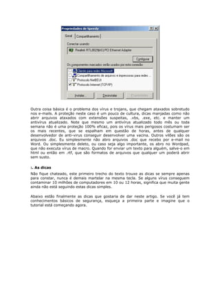 Outra coisa básica é o problema dos vírus e trojans, que chegam ataxados sobretudo
nos e-mails. A proteção neste caso é um pouco de cultura, dicas manjadas como não
abrir arquivos ataxados com extensões suspeitas, .vbs, .exe, etc. e manter um
antivírus atualizado. Note que mesmo um antivírus atualizado todo mês ou toda
semana não é uma proteção 100% eficaz, pois os vírus mais perigosos costumam ser
os mais recentes, que se espalham em questão de horas, antes de qualquer
desenvolvedor de anti-virus conseguir desenvolver uma vacina. Outros vilões são os
arquivos .doc. Eu simplesmente não abro arquivos .doc que recebo por e-mail no
Word. Ou simplesmente deleto, ou caso seja algo importante, os abro no Wordpad,
que não executa vírus de macro. Quando for enviar um texto para alguém, salve-o em
html ou então em .rtf, que são formatos de arquivos que qualquer um poderá abrir
sem susto.

:. As dicas
Não fique chateado, este primeiro trecho do texto trouxe as dicas se sempre apenas
para constar, nunca é demais martelar na mesma tecla. Se alguns vírus conseguem
contaminar 10 milhões de computadores em 10 ou 12 horas, significa que muita gente
ainda não está seguindo estas dicas simples.

Abaixo estão finalmente as dicas que gostaria de dar neste artigo. Se você já tem
conhecimentos básicos de segurança, esqueça a primeira parte e imagine que o
tutorial está começando agora.
 