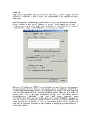 :. TCP/IP
Na janela de propriedades da sua conexão com a Internet, a mesma da figura anterior,
selecione o protocolo TCP/IP e clique em propriedades e em seguida no botão
“avançado”

Aqui estão algumas configurações importantes do TCP/IP, que muitos não conhecem.
Comece abrindo a aba “Wins”. Desative as opções “Ativar exame de LMHosts” (a
menos que você vá precisar deste recurso, claro) e, o mais importante, marque a
opção “desativar netBios sobre TCP/IP” que vem ativada por defaut.




O recurso de NetBios sobre TCP/IP permite localizar compartilhamentos de arquivos e
impressoras disponíveis na máquina. Isto significa que o seu Windows responderá se
existem compartilhamentos ativos na sua máquina para qualquer um que perguntar.
Caso você não tenha esquecido nenhum compartilhamento habilitado, não existe um
grande risco, pois o Windows responderá apenas que “não existe nenhum
compartilhamento      habilitado”, mas,   caso    você   tenha   esquecido   algum
compartilhamento ativo, pode ter certeza que com o NetBios habilitado, qualquer um
com um mínimo de disposição poderá acessa-lo, mesmo que esteja protegido por
senha. Bastará dar um Netstat, ou usar um port scanner qualquer e em seguida usar
uma das já manjadas ferramentas para quebrar a senha do compartilhamento. É
melhor não facilitar.
 