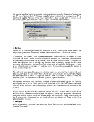 Na aba de “opções” existe uma outra configuração interessante. Clique em “segurança
de IP” e em “propriedades”. Marque a opção “ativar esta diretiva se segurança IP” e
escolha a opção “Cliente (responder somente)”. Esta opção serve apenas para
máquinas usadas para acessar a Net, não para servidores, naturalmente.




:. Contas
Terminada a configuração dentro do protocolo TCP/IP, vamos para outra medida de
segurança igualmente importante. Abra o painel de controle > Usuários e senhas.

O Windows, por defaut, cria compartilhamentos administrativos de todas as suas
unidades de disco. Estes compartilhamentos podem ser acessados remotamente
apenas pelo administrador. O problema é que a conta “administrador” é padrão em
todas as máquinas com o Win 2K, isto significa que se alguém souber seu IP e sua
senha de administrador, que você configurou durante a instalação do Windows (e que
provavelmente usa como login :-) poderá, com a ferramenta adequada, ter acesso a
todos os seus arquivos.

Para eliminar esta possibilidade, em primeiro lugar crie uma senha de administrador
decente, com pelo menos 8 caracteres. Feito isso, crie um outra conta, com privilégios
de administrador e passe a logar-se através dela. Renomeie a conta padrão de
administrador. Dê outro nome qualquer, que não seja muito óbvio.

Finalizando, aproveite para renomear também a conta “convidado” (guest nas versões
em Inglês) que é outra conta padrão que pode ser usada para ter acesso (embora
restrito) à sua máquina. Nas propriedades da conta você também pode desativa-la, se
preferir.

Pronto, agora, alguém que tente se logar na sua máquina, através da conta padrão de
administrador, usando um programa de força bruta, não achará a conta e mesmo que
descubra qual foi o novo nome que deu para ela, não conseguirá nada, pois uma senha
de 8 caracteres é impossível de ser quebrada por um ataque de força bruta. Uma
possibilidade a menos.
:. Serviços
Volte ao painel de controles e abra agora o ícone “Ferramentas administrativas” e em
seguida “Serviços”.
 