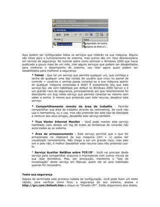 Aqui podem ser configurados todos os serviços que rodarão na sua máquina. Alguns
são vitais para o funcionamento do sistema, mas outros são um risco desnecessário
em termos de segurança. No tutorial sobre como otimizar o Windows 2000 que havia
publicado a pouco mais de um mês, citei alguns serviços que podem ser desabilitados
para melhorar o desempenho do sistema, vou citar agora quais podem ser
desabilitados para melhorar a segurança:
      * Telnet : Que tal um serviço que permita qualquer um, que conheça a
      senha de qualquer uma das contas de usuário que criou no painel de
      controle > usuários e senhas possa conectar-se à sua máquina apartir
      de qualquer máquina conectada à Web? É exatamente isto que este
      serviço faz. ele vem habilitado por defaut no Windows 2000 Server e é
      um grande risco de segurança, principalmente por que recentemente foi
      descoberto um bug neste serviço que permite conectar-se mesmo sem
      saber a senha. A menos que pretenda usar este recurso, desative este
      serviço.

      * Compartilhamento remoto da área de trabalho : Permite
      compartilhar sua área de trabalho através do netmeeting. Se você não
      usa o netmeeting, ou o usa, mas não pretende dar este tipo de liberdade
      a nenhum dos seus amigos, desabilite este serviço também.

      * True Vector Internet Monitor : Você pode manter este serviço
      habilitado caso deseje um log de todas as tentativas de conexão não
      autorizadas ao se sistema.

      * Área de armazenamento : Este serviço permite que o que for
      armazenado no clipboard da sua maquina (ctrl + v) possa ser
      visualizado remotamente. Não chega a ser um grande risco, mas pelo
      sim e pelo não, é melhor desabilitar este recurso caso não pretenda usa-
      lo.

      * Serviço Auxiliar NetBios sobre TCP/IP : Você vai precisar deste
      serviço para compartilhar arquivos e impressoras com outros micros da
      sua rede doméstica. Mas, por precaução, mantenha o “tipo de
      inicialização” deste serviço em Manual, assim ele só será habilitado
      quando for necessário.


Teste sua segurança
Depois de terminada esta primeira rodada de configuração, você pode fazer um teste
rápido, para verificar como ficou a segurança do seu sistema, acesse o
http://grc.com/default.htm e clique no “Shields UP!”. Estão disponíveis dois testes,
 