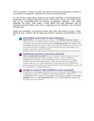 “Test my shields” e “Probe my ports”. No primeiro a ferramenta tentará se conectar ao
seu sistema e na segunda o vasculhará em busca de portas abertas.

Se você estiver usando algum programa de firewall, desabilite-o momentaneamente,
juntamente com qualquer programa servidor (FTP server, servidor de e-mail, proxy,
etc), ou de compartilhamento de arquivos (Audiogalaxy, Gnutella...) que esteja
habilitado. Se quiser, pode refazer o teste depois com tudo habilitado, mas no
momento queremos testar como ficou a segurança do seu Windows, sem nenhuma
camada extra.

Depois das alterações, você deverá receber duas telas como estas ao fazer o teste,
indicando que o sistema não foi capaz de encontrar nenhuma vulnerabilidade no seu
PC:
 