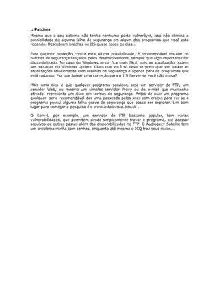 :. Patches
Mesmo que o seu sistema não tenha nenhuma porta vulnerável, isso não elimina a
possibilidade de alguma falha de segurança em algum dos programas que você está
rodando. Descobrem brechas no IIS quase todos os dias...

Para garantir proteção contra esta última possibilidade, é recomendável instalar os
patches de segurança lançados pelos desenvolvedores, sempre que algo importante for
disponibilizado. No caso do Windows ainda fica mais fácil, pois as atualização podem
ser baixadas no Windows Update. Claro que você só deve se preocupar em baixar as
atualizações relacionadas com brechas de segurança e apenas para os programas que
está rodando. Pra que baixar uma correção para o IIS Server se você não o usa?

Mais uma dica é que qualquer programa servidor, seja um servidor de FTP, um
servidor Web, ou mesmo um simples servidor Proxy ou de e-mail que mantenha
ativado, representa um risco em termos de segurança. Antes de usar um programa
qualquer, seria recomendável das uma passeada pelos sites com cracks para ver se o
programa possui alguma falha grave de segurança que possa ser explorar. Um bom
lugar para começar a pesquisa é o www.astalavista.box.sk .

O Serv-U por exemplo, um servidor de FTP bastante popular, tem várias
vulnerabilidades, que permitem desde simplesmente travar o programa, até acessar
arquivos de outras pastas além das disponibilizadas no FTP. O Audiogaxy Satelite tem
um problema minha com senhas, enquanto até mesmo o ICQ traz seus riscos...
 
