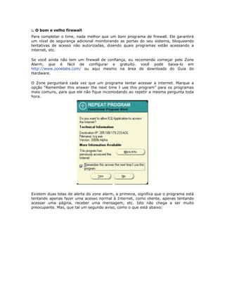 :. O bom e velho firewall
Para completar o time, nada melhor que um bom programa de firewall. Ele garantirá
um nível de segurança adicional monitorando as portas do seu sistema, bloqueando
tentativas de acesso não autorizadas, dizendo quais programas estão acessando a
internet, etc.

Se você ainda não tem um firewall de confiança, eu recomendo começar pelo Zone
Alarm, que é fácil de configurar e gratuíto. você pode baixa-lo em
http://www.zonelabs.com/ ou aqui mesmo na área de downloads do Guia do
Hardware.

O Zone perguntará cada vez que um programa tentar acessar a internet. Marque a
opção “Remember this answer the next time I use this program” para os programas
mais comuns, para que ele não fique incomodando ao repetir a mesma pergunta toda
hora.




Existem duas telas de alerta do zone alarm, a primeira, significa que o programa está
tentando apenas fazer uma acesso normal à Internet, como cliente, apenas tentando
acessar uma página, receber uma mensagem, etc. Isto não chega a ser muito
preocupante. Mas, que tal um segundo aviso, como o que está abaixo:
 