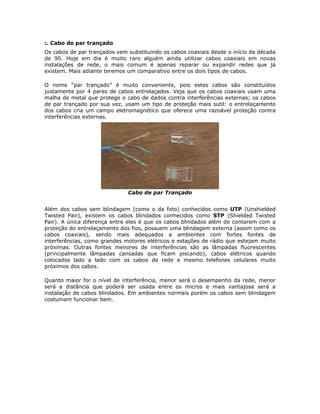 :. Cabo de par trançado
Os cabos de par trançados vem substituindo os cabos coaxiais desde o início da década
de 90. Hoje em dia é muito raro alguém ainda utilizar cabos coaxiais em novas
instalações de rede, o mais comum é apenas reparar ou expandir redes que já
existem. Mais adiante teremos um comparativo entre os dois tipos de cabos.

O nome “par trançado” é muito conveniente, pois estes cabos são constituídos
justamente por 4 pares de cabos entrelaçados. Veja que os cabos coaxiais usam uma
malha de metal que protege o cabo de dados contra interferências externas; os cabos
de par trançado por sua vez, usam um tipo de proteção mais sutil: o entrelaçamento
dos cabos cria um campo eletromagnético que oferece uma razoável proteção contra
interferências externas.




                              Cabo de par Trançado


Além dos cabos sem blindagem (como o da foto) conhecidos como UTP (Unshielded
Twisted Pair), existem os cabos blindados conhecidos como STP (Shielded Twisted
Pair). A única diferença entre eles é que os cabos blindados além de contarem com a
proteção do entrelaçamento dos fios, possuem uma blindagem externa (assim como os
cabos coaxiais), sendo mais adequados a ambientes com fortes fontes de
interferências, como grandes motores elétricos e estações de rádio que estejam muito
próximas. Outras fontes menores de interferências são as lâmpadas fluorescentes
(principalmente lâmpadas cansadas que ficam piscando), cabos elétricos quando
colocados lado a lado com os cabos de rede e mesmo telefones celulares muito
próximos dos cabos.

Quanto maior for o nível de interferência, menor será o desempenho da rede, menor
será a distância que poderá ser usada entre os micros e mais vantajosa será a
instalação de cabos blindados. Em ambientes normais porém os cabos sem blindagem
costumam funcionar bem.
 