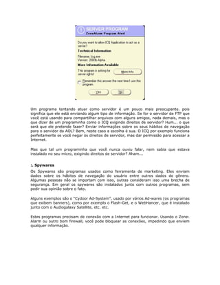 Um programa tentando atuar como servidor é um pouco mais preocupante. pois
significa que ele está enviando algum tipo de informação. Se for o servidor de FTP que
você está usando para compartilhar arquivos com alguns amigos, nada demais, mas o
que dizer de um programinha como o ICQ exigindo direitos de servidor? Hum... o que
será que ele pretende fazer? Enviar informações sobre os seus hábitos de navegação
para o servidor da AOL? Bem, neste caso a escolha é sua. O ICQ por exemplo funciona
perfeitamente se você negar os direitos de servidor, mas dar permissão para acessar a
Internet.

Mas que tal um programinha que você nunca ouviu falar, nem sabia que estava
instalado no seu micro, exigindo direitos de servidor? Aham...


:. Spywares
Os Spywares são programas usados como ferramenta de marketing. Eles enviam
dados sobre os hábitos de navegação do usuário entre outros dados do gênero.
Algumas pessoas não se importam com isso, outras consideram isso uma brecha de
segurança. Em geral os spywares são instalados junto com outros programas, sem
pedir sua opinião sobre o fato.

Alguns exemplos são o “Cydoor Ad-System”, usado por vários Ad-wares (os programas
que exibem banners), como por exemplo o Flash-Get, e o WebHancer, que é instalado
junto com o Audiogalaxy Satellite, etc. etc.

Estes programas precisam de conexão com a Internet para funcionar. Usando o Zone-
Alarm ou outro bom firewall, você pode bloquear as conexões, impedindo que enviem
qualquer informação.
 
