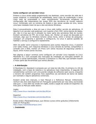 Como configurar um servidor Linux
Embora o Linux ainda esteja engatinhando nos desktops, como servidor de rede ele é
quase imbatível. A combinação de estabilidade, baixo custo de implantação e baixo
custo total de propriedade e, mais recentemente, ferramentas amigáveis de
configuração são responsáveis por quase 20% dos servidores do mundo rodarem
Linux. Combinado com os números do Solaris e das várias versões do Unix, temos
uma base instalada maior do que a dos servidores Windows.

Esta é provavelmente a área em que o Linux está melhor servido de aplicativos. O
Apache é um servidor web poderoso, com suporte a Perl, PHP, vários bancos de dados,
etc. não é à toa que ele é utilizado na maior parte dos servidores Web do mundo.
Existem servidores de FTP, de e-mail, News, etc. Montar um grupo de discussão por
exemplo, algo que no Windows tomaria várias horas, entre o tempo de pesquisar,
conseguir um programa e aprender a configura-lo, no Linux é apenas questão de
habilitar o serviço e configurá-lo rapidamente.

Além de poder servir arquivos e impressoras para outras máquinas Linux, é possível
criar redes mistas, com máquinas Windows e Linux através do Samba, compartilhar a
conexão com a Web, montar um Proxy com vários recursos de segurança usando o
Squid, entre muitos outros recursos.

Nas páginas a seguir veremos como configurar um servidor Linux baseado no Linux
Mandrake 8.1. Com excessão das instruções de instalação as instruções também se
aplicam a outras distribuições, incluindo o Conectiva e o Red Hat, que também trazem
a maior parte das ferramentas que iremos abordar.


:. A distribuição
O Mandrake 8.1 Standard é composto por um total de três CDs. O primeiro é o CD de
instalação, com a base do sistema e os aplicativos mais importantes. O segundo CD
complementa o primeiro com uma grande coleção de softwares open source, enquanto
o terceiro CD contém programas mais específicos (os servidores de banco de dados
por exemplo) e alguns aplicativos comerciais.

Existem ainda dois manuais, o User Manual e o Reference Manual. Infelizmente,
nenhum dos dois está disponível em Português (justamente por isso estou escrevendo
este guia ;-) mas além da versão em inglês, existe a opção da versão em Espanhol. Os
links para os Manuais estão abaixo.

Inglês:
http://www.linux-mandrake.com/en/doc/81/en

Espanhol:
http://www.linux-mandrake.com/en/doc/81/es

Existe ainda o MandrakeCampus, que oferece cursos online gratuitos (infelizmente
nada em Português):
http://www.mandrakecampus.com/
:. Instalando
 