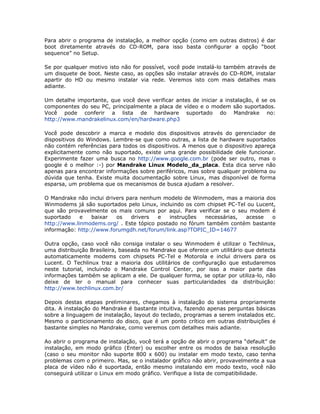 Para abrir o programa de instalação, a melhor opção (como em outras distros) é dar
boot diretamente através do CD-ROM, para isso basta configurar a opção “boot
sequence” no Setup.

Se por qualquer motivo isto não for possível, você pode instalá-lo também através de
um disquete de boot. Neste caso, as opções são instalar através do CD-ROM, instalar
apartir do HD ou mesmo instalar via rede. Veremos isto com mais detalhes mais
adiante.

Um detalhe importante, que você deve verificar antes de iniciar a instalação, é se os
componentes do seu PC, principalmente a placa de vídeo e o modem são suportados.
Você pode conferir a lista de hardware suportado do Mandrake no:
http://www.mandrakelinux.com/en/hardware.php3

Você pode descobrir a marca e modelo dos dispositivos através do gerenciador de
dispositivos do Windows. Lembre-se que como outras, a lista de hardware suportados
não contém referências para todos os dispositivos. A menos que o dispositivo apareça
explicitamente como não suportado, existe uma grande possibilidade dele funcionar.
Experimente fazer uma busca no http://www.google.com.br (pode ser outro, mas o
google é o melhor :-) por Mandrake Linux Modelo_da_placa. Esta dica serve não
apenas para encontrar informações sobre periféricos, mas sobre qualquer problema ou
dúvida que tenha. Existe muita documentação sobre Linux, mas disponível de forma
esparsa, um problema que os mecanismos de busca ajudam a resolver.

O Mandrake não inclui drivers para nenhum modelo de Winmodem, mas a maioria dos
Winmodems já são suportados pelo Linux, incluindo os com chipset PC-Tel ou Lucent,
que são provavelmente os mais comuns por aqui. Para verificar se o seu modem é
suportado    e   baixar   os    drivers e   instruções  necessárias,   acesse   o
http://www.linmodems.org/ . Este tópico postado no fórum também contém bastante
informação: http://www.forumgdh.net/forum/link.asp?TOPIC_ID=14677

Outra opção, caso você não consiga instalar o seu Winmodem é utilizar o Techlinux,
uma distribuição Brasileira, baseada no Mandrake que oferece um utilitário que detecta
automaticamente modems com chipsets PC-Tel e Motorola e inclui drivers para os
Lucent. O Techlinux traz a maioria dos utilitários de configuração que estudaremos
neste tutorial, incluindo o Mandrake Control Center, por isso a maior parte das
informações também se aplicam a ele. De qualquer forma, se optar por utiliza-lo, não
deixe de ler o manual para conhecer suas particularidades da distribuição:
http://www.techlinux.com.br/

Depois destas etapas preliminares, chegamos à instalação do sistema propriamente
dita. A instalação do Mandrake é bastante intuitiva, fazendo apenas perguntas básicas
sobre a linguagem de instalação, layout do teclado, programas a serem instalados etc.
Mesmo o particionamento do disco, que é um ponto crítico em outras distribuições é
bastante simples no Mandrake, como veremos com detalhes mais adiante.

Ao abrir o programa de instalação, você terá a opção de abrir o programa “default” de
instalação, em modo gráfico (Enter) ou escolher entre os modos de baixa resolução
(caso o seu monitor não suporte 800 x 600) ou instalar em modo texto, caso tenha
problemas com o primeiro. Mas, se o instalador gráfico não abrir, provavelmente a sua
placa de vídeo não é suportada, então mesmo instalando em modo texto, você não
conseguirá utilizar o Linux em modo gráfico. Verifique a lista de compatibilidade.
 