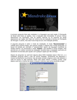 A primeira pergunta feita pelo instalador é a linguagem que será usada. O Português
do Brasil está entre as opções, mas a tradução está incompleta. É comum menus
aparecerem em Português, mas as opções internas ou os arquivos de ajuda
aparecerem em inglês, sem falar em vários erros de tradução e termos em Português
de Portugal. É usável, mas está muito longe de ser uma tradução perfeita.

A segunda pergunta é sobre o modo de instalação. O modo “Recommended” é
voltado para usuários leigos, que querem instalar o sistema sem muitas perguntas. O
layout do teclado por exemplo é “subentendido” apartir da linguagem escolhida na
sessão anterior. Eu recomendo o modo “Expert”, que também é muito simples, mas
permite ter um melhor controle da instalação. Durante toda a instalação você terá um
assistente tira-dúvidas para ajudar com qualquer opção que não conheça.

Depois de perguntar se você tem alguma placa SCSI instalada (essa é fácil né ;-) o
instalador pergunta sobre o tipo de mouse instalado. Geralmente ele detectará o
mouse corretamente na primeira, mas ele pode cometer enganos como não detectar a
roda do mouse ou algo parecido. Neste caso basta indicar o modelo correto. Logo
depois você terá a chance de testar o mouse e retornar caso tenha escolhido errado:
 