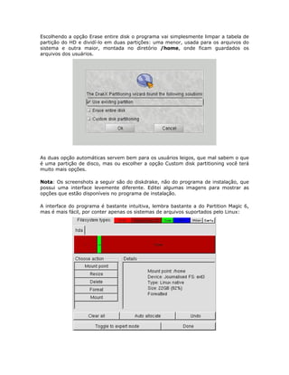 Escolhendo a opção Erase entire disk o programa vai simplesmente limpar a tabela de
partição do HD e dividí-lo em duas partições: uma menor, usada para os arquivos do
sistema e outra maior, montada no diretório /home, onde ficam guardados os
arquivos dos usuários.




As duas opção automáticas servem bem para os usuários leigos, que mal sabem o que
é uma partição de disco, mas ou escolher a opção Custom disk partitioning você terá
muito mais opções.

Nota: Os screenshots a seguir são do diskdrake, não do programa de instalação, que
possui uma interface levemente diferente. Editei algumas imagens para mostrar as
opções que estão disponíveis no programa de instalação.

A interface do programa é bastante intuitiva, lembra bastante a do Partition Magic 6,
mas é mais fácil, por conter apenas os sistemas de arquivos suportados pelo Linux:
 