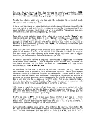 No topo da tela temos a lista dos sistemas de arquivos suportados: EXT2,
Journalised FS, Swap, FAT (inclui FAT 16 e FAT 32) além de Other (outro sistema
de arquivos não reconhecido) e Empty (espaço não particionado).

Na aba logo abaixo, você tem uma lista dos HDs instalados. No screenshot existe
apenas um, que aparece como hda.

A barra colorida mostra um mapa do disco, com todas as partições que ele contém. No
exemplo o disco já está particionado, pronto para a instalação do sistema, dividido em
duas partições, montadas no diretório raiz (/) e no diretório /home (que aparecem
em vermelho), além de uma partição swap, em verde.

Para alterar uma partição, basta clicar sobre ela e usar a opção “Resize”, que
redimensiona, sem perda de dados. A opção “Delete” permite apagar partições a fim
de criar outras depois usando o espaço livre, enquanto a opção “Format” formata uma
partição já criada. Não é preciso formatar as partições que forem criadas, pois ao
terminar o particionamento (clicando em “done”) o assistente se oferecerá para
formatar as partições criadas.

Para criar uma nova partição você precisará clicar sobre uma área de espaço livre
(aparece em branco no mapa) e em seguida clicar no botão do sistema de arquivos
que será usado (na parte superior). Para liberar espaço você deve usar as opções
anteriores, de redimensionar ou deletar uma outra partição.

Na hora de escolher o sistema de arquivos a ser utilizado as opções são basicamente
duas: usar o velho sistema EXT2, que acompanha o Linux a vários anos, ou utilizar um
dos novos sistemas com journaling. Clicando em “Journalised FS” você poderá
escolher entre o EXT3, RiserFS e JFS.

O journaling permite que o sistema de arquivos mantenha um log, onde são
armazenadas todas as mudanças feitas em arquivos do disco. Quando qualquer erro
inesperado surge ou o sistema é desligado incorretamente é possível localizar todas as
operações que não haviam sido concluídas, restaurando a consistência do sistema de
arquivos em poucos segundos, sem a necessidade de vascular arquivo por arquivo.
Isso é bem diferente do que acontece no EXT2, onde o fsck precisa vasculhar todo o
disco em busca de erros depois de cada desligamento incorreto, um processo que pode
demorar mais de 10 minutos, dependendo do tamanho da partição.

Além disso, a frequência com que são perdidos arquivos ou mesmo pastas inteiras (ou
até mesmo a tabela de partição do disco se você for realmente azarado :-) no EXT2
por causa dos desligamentos incorretos é espantosamente alta, um perigo que não
existe nos sistemas com suporte a journaling.

Dentre os três, o EXT3 foi o que pude testar melhor e por isso é a minha
recomendação pessoal. Evite usar o EXT2, principalmente se o seu PC não tiver no-
break. Não existem desvantagens aparentes em usar o EXT3; pelo contrário, o
desempenho do sistema chega a ser um pouco melhor.

Junto com estas opções, estão vários outros sistemas de arquivos, incluindo FAT 16,
FAT 32 e até mesmo outros sistemas de que provavelmente você nunca ouviu falar. O
único sistema importante que não consta na lista é o NTFS, que ainda não é
 
