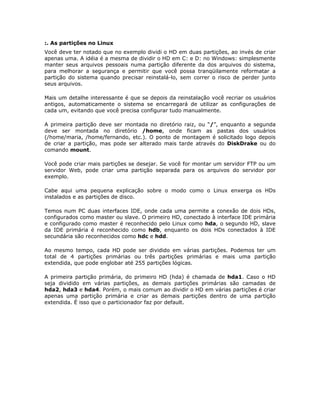 :. As partições no Linux
Você deve ter notado que no exemplo dividi o HD em duas partições, ao invés de criar
apenas uma. A idéia é a mesma de dividir o HD em C: e D: no Windows: simplesmente
manter seus arquivos pessoais numa partição diferente da dos arquivos do sistema,
para melhorar a segurança e permitir que você possa tranqüilamente reformatar a
partição do sistema quando precisar reinstalá-lo, sem correr o risco de perder junto
seus arquivos.

Mais um detalhe interessante é que se depois da reinstalação você recriar os usuários
antigos, automaticamente o sistema se encarregará de utilizar as configurações de
cada um, evitando que você precisa configurar tudo manualmente.

A primeira partição deve ser montada no diretório raiz, ou “/”, enquanto a segunda
deve ser montada no diretório /home, onde ficam as pastas dos usuários
(/home/maria, /home/fernando, etc.). O ponto de montagem é solicitado logo depois
de criar a partição, mas pode ser alterado mais tarde através do DiskDrake ou do
comando mount.

Você pode criar mais partições se desejar. Se você for montar um servidor FTP ou um
servidor Web, pode criar uma partição separada para os arquivos do servidor por
exemplo.

Cabe aqui uma pequena explicação sobre o modo como o Linux enxerga os HDs
instalados e as partições de disco.

Temos num PC duas interfaces IDE, onde cada uma permite a conexão de dois HDs,
configurados como master ou slave. O primeiro HD, conectado à interface IDE primária
e configurado como master é reconhecido pelo Linux como hda, o segundo HD, slave
da IDE primária é reconhecido como hdb, enquanto os dois HDs conectados à IDE
secundária são reconhecidos como hdc e hdd.

Ao mesmo tempo, cada HD pode ser dividido em várias partições. Podemos ter um
total de 4 partições primárias ou três partições primárias e mais uma partição
extendida, que pode englobar até 255 partições lógicas.

A primeira partição primária, do primeiro HD (hda) é chamada de hda1. Caso o HD
seja dividido em várias partições, as demais partições primárias são camadas de
hda2, hda3 e hda4. Porém, o mais comum ao dividir o HD em várias partições é criar
apenas uma partição primária e criar as demais partições dentro de uma partição
extendida. É isso que o particionador faz por default.
 