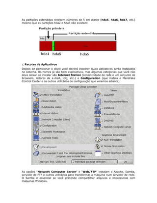 As partições extendidas recebem números de 5 em diante (hda5, hda6, hda7, etc.)
mesmo que as partições hda2 e hda3 não existam:




:. Pacotes de Aplicativos
Depois de particionar o disco você deverá escolher quais aplicativos serão instalados
no sistema. Os nomes já são bem explicativos, mas algumas categorias que você não
deve deixar de instalar são Internet Station (conectividade de rede e um conjunto de
browsers, leitores de e-mail, ICQ, etc.) e Configuration (que instala o Mandrake
Control Center e os outros utilitários de configuração que veremos adiante).




As opções “Network Computer Server” e “Web/FTP” instalam o Apache, Samba,
servidor de FTP e outros utilitários para transformar a máquina num servidor de rede.
O Samba é essencial se você pretende compartilhar arquivos e impressoras com
máquinas Windows.
 