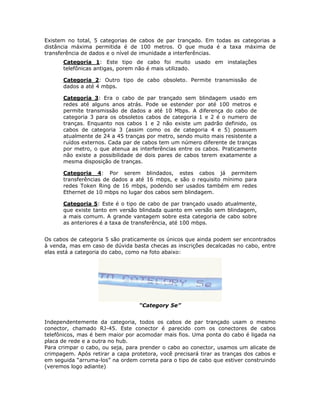 Existem no total, 5 categorias de cabos de par trançado. Em todas as categorias a
distância máxima permitida é de 100 metros. O que muda é a taxa máxima de
transferência de dados e o nível de imunidade a interferências.
      Categoria 1: Este tipo de cabo foi muito usado em instalações
      telefônicas antigas, porem não é mais utilizado.

      Categoria 2: Outro tipo de cabo obsoleto. Permite transmissão de
      dados a até 4 mbps.

      Categoria 3: Era o cabo de par trançado sem blindagem usado em
      redes até alguns anos atrás. Pode se estender por até 100 metros e
      permite transmissão de dados a até 10 Mbps. A diferença do cabo de
      categoria 3 para os obsoletos cabos de categoria 1 e 2 é o numero de
      tranças. Enquanto nos cabos 1 e 2 não existe um padrão definido, os
      cabos de categoria 3 (assim como os de categoria 4 e 5) possuem
      atualmente de 24 a 45 tranças por metro, sendo muito mais resistente a
      ruídos externos. Cada par de cabos tem um número diferente de tranças
      por metro, o que atenua as interferências entre os cabos. Praticamente
      não existe a possibilidade de dois pares de cabos terem exatamente a
      mesma disposição de tranças.

      Categoria 4: Por serem blindados, estes cabos já permitem
      transferências de dados a até 16 mbps, e são o requisito mínimo para
      redes Token Ring de 16 mbps, podendo ser usados também em redes
      Ethernet de 10 mbps no lugar dos cabos sem blindagem.

      Categoria 5: Este é o tipo de cabo de par trançado usado atualmente,
      que existe tanto em versão blindada quanto em versão sem blindagem,
      a mais comum. A grande vantagem sobre esta categoria de cabo sobre
      as anteriores é a taxa de transferência, até 100 mbps.


Os cabos de categoria 5 são praticamente os únicos que ainda podem ser encontrados
à venda, mas em caso de dúvida basta checas as inscrições decalcadas no cabo, entre
elas está a categoria do cabo, como na foto abaixo:




                                  “Category 5e”


Independentemente da categoria, todos os cabos de par trançado usam o mesmo
conector, chamado RJ-45. Este conector é parecido com os conectores de cabos
telefônicos, mas é bem maior por acomodar mais fios. Uma ponta do cabo é ligada na
placa de rede e a outra no hub.
Para crimpar o cabo, ou seja, para prender o cabo ao conector, usamos um alicate de
crimpagem. Após retirar a capa protetora, você precisará tirar as tranças dos cabos e
em seguida “arruma-los” na ordem correta para o tipo de cabo que estiver construindo
(veremos logo adiante)
 
