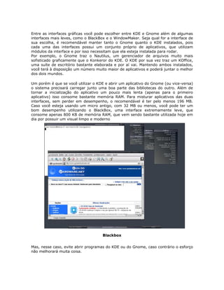 Entre as interfaces gráficas você pode escolher entre KDE e Gnome além de algumas
interfaces mais leves, como o BlackBox e o WindowMaker. Seja qual for a interface de
sua escolha, é recomendável manter tanto o Gnome quanto o KDE instalados, pois
cada uma das interfaces possui um conjunto próprio de aplicativos, que utilizam
módulos da interface e por isso necessitam que ela esteja instalada para rodar.
Por exemplo, o Gnome traz o Nautilus, um gerenciador de arquivos muito mais
sofisticado graficamente que o Konkeror do KDE. O KDE por sua vez traz um KOffice,
uma suíte de escritório bastante elaborada e por aí vai. Mantendo ambos instalados,
você terá à disposição um número muito maior de aplicativos e poderá juntar o melhor
dos dois mundos.

Um porém é que se você utilizar o KDE e abrir um aplicativo do Gnome (ou vice-versa)
o sistema precisará carregar junto uma boa parte das bibliotecas do outro. Além de
tornar a inicialização do aplicativo um pouco mais lenta (apenas para o primeiro
aplicativo) isso consome bastante memória RAM. Para misturar aplicativos das duas
interfaces, sem perder em desempenho, o recomendável é ter pelo menos 196 MB.
Caso você esteja usando um micro antigo, com 32 MB ou menos, você pode ter um
bom desempenho utilizando o BlackBox, uma interface extremamente leve, que
consome apenas 800 KB de memória RAM, que vem sendo bastante utilizada hoje em
dia por possuir um visual limpo e moderno




                                     Blackbox


Mas, nesse caso, evite abrir programas do KDE ou do Gnome, caso contrário o esforço
não melhorará muita coisa.
 