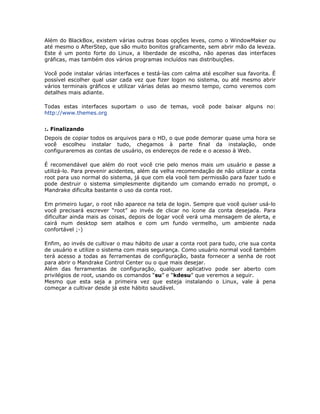 Além do BlackBox, existem várias outras boas opções leves, como o WindowMaker ou
até mesmo o AfterStep, que são muito bonitos graficamente, sem abrir mão da leveza.
Este é um ponto forte do Linux, a liberdade de escolha, não apenas das interfaces
gráficas, mas também dos vários programas incluídos nas distribuições.

Você pode instalar várias interfaces e testá-las com calma até escolher sua favorita. É
possível escolher qual usar cada vez que fizer logon no sistema, ou até mesmo abrir
vários terminais gráficos e utilizar várias delas ao mesmo tempo, como veremos com
detalhes mais adiante.

Todas estas interfaces suportam o uso de temas, você pode baixar alguns no:
http://www.themes.org


:. Finalizando
Depois de copiar todos os arquivos para o HD, o que pode demorar quase uma hora se
você escolheu instalar tudo, chegamos à parte final da instalação, onde
configuraremos as contas de usuário, os endereços de rede e o acesso à Web.

É recomendável que além do root você crie pelo menos mais um usuário e passe a
utilizá-lo. Para prevenir acidentes, além da velha recomendação de não utilizar a conta
root para uso normal do sistema, já que com ela você tem permissão para fazer tudo e
pode destruir o sistema simplesmente digitando um comando errado no prompt, o
Mandrake dificulta bastante o uso da conta root.

Em primeiro lugar, o root não aparece na tela de login. Sempre que você quiser usá-lo
você precisará escrever “root” ao invés de clicar no ícone da conta desejada. Para
dificultar ainda mais as coisas, depois de logar você verá uma mensagem de alerta, e
cairá num desktop sem atalhos e com um fundo vermelho, um ambiente nada
confortável ;-)

Enfim, ao invés de cultivar o mau hábito de usar a conta root para tudo, crie sua conta
de usuário e utilize o sistema com mais segurança. Como usuário normal você também
terá acesso a todas as ferramentas de configuração, basta fornecer a senha de root
para abrir o Mandrake Control Center ou o que mais desejar.
Além das ferramentas de configuração, qualquer aplicativo pode ser aberto com
privilégios de root, usando os comandos “su” e “kdesu” que veremos a seguir.
Mesmo que esta seja a primeira vez que esteja instalando o Linux, vale à pena
começar a cultivar desde já este hábito saudável.
 