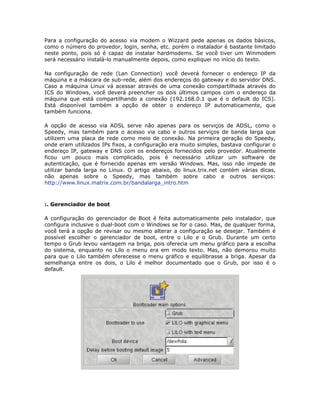 Para a configuração do acesso via modem o Wizzard pede apenas os dados básicos,
como o número do provedor, login, senha, etc. porém o instalador é bastante limitado
neste ponto, pois só é capaz de instalar hardmodems. Se você tiver um Winmodem
será necessário instalá-lo manualmente depois, como expliquei no início do texto.

Na configuração de rede (Lan Connection) você deverá fornecer o endereço IP da
máquina e a máscara de sub-rede, além dos endereços do gateway e do servidor DNS.
Caso a máquina Linux vá acessar através de uma conexão compartilhada através do
ICS do Windows, você deverá preencher os dois últimos campos com o endereço da
máquina que está compartilhando a conexão (192.168.0.1 que é o default do ICS).
Está disponível também a opção de obter o endereço IP automaticamente, que
também funciona.

A opção de acesso via ADSL serve não apenas para os serviços de ADSL, como o
Speedy, mas também para o acesso via cabo e outros serviços de banda larga que
utilizem uma placa de rede como meio de conexão. Na primeira geração do Speedy,
onde eram utilizados IPs fixos, a configuração era muito simples, bastava configurar o
endereço IP, gateway e DNS com os endereços fornecidos pelo provedor. Atualmente
ficou um pouco mais complicado, pois é necessário utilizar um software de
autenticação, que é fornecido apenas em versão Windows. Mas, isso não impede de
utilizar banda larga no Linux. O artigo abaixo, do linux.trix.net contém várias dicas,
não apenas sobre o Speedy, mas também sobre cabo e outros serviços:
http://www.linux.matrix.com.br/bandalarga_intro.htm



:. Gerenciador de boot

A configuração do gerenciador de Boot é feita automaticamente pelo instalador, que
configura inclusive o dual-boot com o Windows se for o caso. Mas, de qualquer forma,
você terá a opção de revisar ou mesmo alterar a configuração se desejar. Também é
possível escolher o gerenciador de boot, entre o Lilo e o Grub. Durante um certo
tempo o Grub levou vantagem na briga, pois oferecia um menu gráfico para a escolha
do sistema, enquanto no Lilo o menu era em modo texto. Mas, não demorou muito
para que o Lilo também oferecesse o menu gráfico e equilibrasse a briga. Apesar da
semelhança entre os dois, o Lilo é melhor documentado que o Grub, por isso é o
default.
 