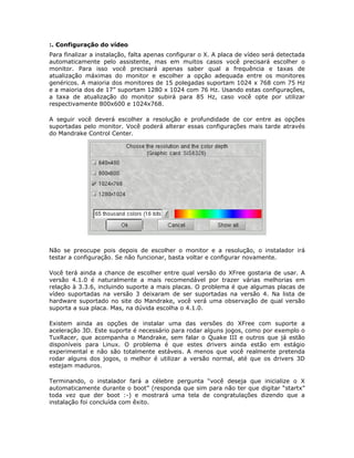 :. Configuração do vídeo
Para finalizar a instalação, falta apenas configurar o X. A placa de vídeo será detectada
automaticamente pelo assistente, mas em muitos casos você precisará escolher o
monitor. Para isso você precisará apenas saber qual a frequência e taxas de
atualização máximas do monitor e escolher a opção adequada entre os monitores
genéricos. A maioria dos monitores de 15 polegadas suportam 1024 x 768 com 75 Hz
e a maioria dos de 17” suportam 1280 x 1024 com 76 Hz. Usando estas configurações,
a taxa de atualização do monitor subirá para 85 Hz, caso você opte por utilizar
respectivamente 800x600 e 1024x768.

A seguir você deverá escolher a resolução e profundidade de cor entre as opções
suportadas pelo monitor. Você poderá alterar essas configurações mais tarde através
do Mandrake Control Center.




Não se preocupe pois depois de escolher o monitor e a resolução, o instalador irá
testar a configuração. Se não funcionar, basta voltar e configurar novamente.

Você terá ainda a chance de escolher entre qual versão do XFree gostaria de usar. A
versão 4.1.0 é naturalmente a mais recomendável por trazer várias melhorias em
relação à 3.3.6, incluindo suporte a mais placas. O problema é que algumas placas de
vídeo suportadas na versão 3 deixaram de ser suportadas na versão 4. Na lista de
hardware suportado no site do Mandrake, você verá uma observação de qual versão
suporta a sua placa. Mas, na dúvida escolha o 4.1.0.

Existem ainda as opções de instalar uma das versões do XFree com suporte a
aceleração 3D. Este suporte é necessário para rodar alguns jogos, como por exemplo o
TuxRacer, que acompanha o Mandrake, sem falar o Quake III e outros que já estão
disponíveis para Linux. O problema é que estes drivers ainda estão em estágio
experimental e não são totalmente estáveis. A menos que você realmente pretenda
rodar alguns dos jogos, o melhor é utilizar a versão normal, até que os drivers 3D
estejam maduros.

Terminando, o instalador fará a célebre pergunta “você deseja que inicialize o X
automaticamente durante o boot” (responda que sim para não ter que digitar “startx”
toda vez que der boot :-) e mostrará uma tela de congratulações dizendo que a
instalação foi concluída com êxito.
 