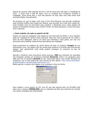 Depois de reiniciar (não esqueça de tirar o CD do drive para não abrir a instalação de
novo :-) Você verá a tela de login, com os usuários que configurou durante a
instalação. Como havia dito, o root não aparece na lista, para usar esta conta você
precisará digitar manualmente.

Da primeira vez que se logar você verá o First Time Wizzard, que permite configurar
qual interface gráfica será usada por default, qual servidor de e-mail será usado etc.
Você também verá um formulário para registrar o Mandrake Linux. Esse registro dá
acesso ao Mandrake Campus (que contém cursos via Web gratuítos) e outros serviços,
mas é opcional.


:. Como instalar via rede ou apartir do HD
Apesar do modo de instalação mais rápido ser dar boot pelo CD-ROM, o Linux também
pode ser instalado de várias outras maneiras. Para isso você precisará ter em mãos o
disco de boot adequado. Este é um tema que interessa a mais gente, por isso vou
aproveitar para detalhar estas formas alternativas de instalação.

Você encontrará as imagens de vários discos de boot no diretório Images da sua
distribuição Linux. Em alguns CDs de revista este diretório é excluído para economizar
espaço, mas geralmente você ainda poderá conseguir os arquivos no site da
distribuição.

Abrindo o diretório você encontrará vários arquivos .IMG que precisam ser gravados
nos disquetes usando um programa chamado Rawwrite. Este é um programa para
DOS que fica no diretório Dosutils do CD. Você pode baixar uma versão Windows do
programa, que é mais prática de usar através do link abaixo: http://www.downloads-
guiadohardware.net/download/rawwritewin.exe
Basta apontar o arquivo da imagem a ser gravada e clicar em Write.




Para instalar o Linux apartir do CD, num PC que não suporte boot via CD-ROM você
deve usar o arquivo CDROM.IMG, que é o disquete de boot que costuma ser incluído
nas caixas completas das distribuições.
 