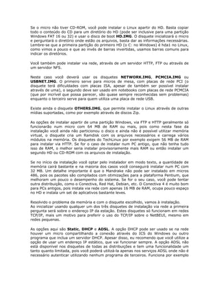 Se o micro não tiver CD-ROM, você pode instalar o Linux apartir do HD. Basta copiar
todo o conteúdo do CD para um diretório do HD (pode ser inclusive para uma partição
Windows FAT 16 ou 32) e usar o disco de boot HD.IMG. O disquete inicializará o micro
e perguntará o diretório onde estão os arquivos, basta dar as informações necessárias.
Lembre-se que a primeira partição do primeiro HD (o C: no Windows) é hda1 no Linux,
como vimos a pouco e que ao invés de barras invertidas, usamos barras comuns para
indicar os diretórios.

Você também pode instalar via rede, através de um servidor HTTP, FTP ou através de
um servidor NFS.

Neste caso você deverá usar os disquetes NETWORK.IMG, PCMCIA.IMG ou
USBNET.IMG. O primeiro serve para micros de mesa, com placas de rede PCI (o
disquete terá dificuldades com placas ISA, apesar de também ser possível instalar
através de uma), o segundo deve ser usado em notebooks com placas de rede PCMCIA
(que por incrível que possa parecer, são quase sempre reconhecidas sem problemas)
enquanto o terceiro serve para quem utiliza uma placa de rede USB.

Existe ainda o disquete OTHERS.IMG, que permite instalar o Linux através de outras
mídias suportadas, como por exemplo através de discos Zip.

As opções de instalar apartir de uma partição Windows, via FTP e HTTP geralmente só
funcionarão num micro com 64 MB de RAM ou mais, pois como nesta fase da
instalação você ainda não particionou o disco e ainda não é possível utilizar memória
virtual, o disquete cria um Ramdisk com os arquivos necessários e carrega vários
módulos na memória. Os disquetes do TechLinux por exemplo exigem 56 MB de RAM
para instalar via HTTP. Se for o caso de instalar num PC antigo, que não tenha tudo
isso de RAM, o melhor seria instalar provisoriamente mais RAM ou então instalar um
segundo HD ou CD-ROM com os arquivos de instalação.

Se no início da instalação você optar pelo instalador em modo texto, a quantidade de
memória cairá bastante e na maioria dos casos você conseguirá instalar num PC com
32 MB. Um detalhe importante é que o Mandrake não pode ser instalado em micros
486, pois os pacotes são compilados com otimizações para a plataforma Pentium, que
melhoram um pouco o desempenho do sistema. Se for o seu caso, você pode tentar
outra distribuição, como o Conectiva, Red Hat, Debian, etc. O Conectiva 4 é muito bom
para PCs antigos, pois instala via rede com apenas 16 MB de RAM, ocupa pouco espaço
no HD e instala um set de aplicativos bastante leves.

Resolvido o problema da memória e com o disquete escolhido, vamos à instalação.
Ao inicializar usando qualquer um dos três disquetes de instalação via rede a primeira
pergunta será sobre o endereço IP da estação. Estes disquetes só funcionam em redes
TCP/IP, mais um motivo para preferir o uso do TCP/IP sobre o NetBEUI, mesmo em
redes pequenas.

As opções aqui são Static, DHCP e ADSL. A opção DHCP pode ser usado se na rede
houver um micro compartilhando a conexão através do ICS do Windows ou outro
programa que inclua um servidor DHCP. Apesar disso, eu recomendo que você utilize a
opção de usar um endereço IP estático, que vai funcionar sempre. A opção ADSL não
está disponível nos disquetes de todas as distribuições e tem uma funcionalidade um
tanto quanto limitada, pois você poderá utilizá-la apenas nos serviços ADSL onde não é
necessário autenticar utilizando nenhum programa de terceiros. Funciona por exemplo
 