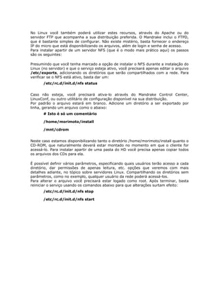 No Linux você também poderá utilizar estes recursos, através do Apache ou do
servidor FTP que acompanha a sua distribuição preferida. O Mandrake inclui o FTPD,
que é bastante simples de configurar. Não existe mistério, basta fornecer o endereço
IP do micro que está disponibilizando os arquivos, além de login e senha de acesso.
Para instalar apartir de um servidor NFS (que é o modo mais prático aqui) os passos
são os seguintes:

Presumindo que você tenha marcado a opção de instalar o NFS durante a instalação do
Linux (no servidor) e que o serviço esteja ativo, você precisará apenas editar o arquivo
/etc/exports, adicionando os diretórios que serão compartilhados com a rede. Para
verificar se o NFS está ativo, basta dar um:
       /etc/rc.d/init.d/nfs status


Caso não esteja, você precisará ativa-lo através do Mandrake Control Center,
LinuxConf, ou outro utilitário de configuração disponível na sua distribuição.
Por padrão o arquivo estará em branco. Adicione um diretório a ser exportado por
linha, gerando um arquivo como o abaixo:
       # Isto é só um comentário

       /home/morimoto/install

       /mnt/cdrom


Neste caso estamos disponibilizando tanto o diretório /home/morimoto/install quanto o
CD-ROM, que naturalmente deverá estar montado no momento em que o cliente for
acessá-lo. Para instalar apartir de uma pasta do HD você precisa apenas copiar todos
os arquivos dos CDs para ela.

É possível definir vários parâmetros, especificando quais usuários terão acesso a cada
diretório, dar permissões de apenas leitura, etc. opções que veremos com mais
detalhes adiante, no tópico sobre servidores Linux. Compartilhando os diretórios sem
parâmetros, como no exemplo, qualquer usuário da rede poderá acessá-los.
Para alterar o arquivo você precisará estar logado como root. Após terminar, basta
reiniciar o serviço usando os comandos abaixo para que alterações surtam efeito:
       /etc/rc.d/init.d/nfs stop

       /etc/rc.d/init.d/nfs start
 