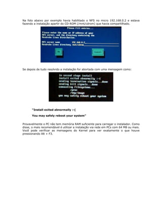 Na foto abaixo por exemplo havia habilitado o NFS no micro 192.168.0.2 e estava
fazendo a instalação apartir do CD-ROM (/mnt/cdrom) que havia compartilhado.




Se depois de tudo resolvido a instalação for abortada com uma mensagem como:




      “Install exited abnormally :-(

      You may safely reboot your system”


Provavelmente o PC não tem memória RAM suficiente para carregar o instalador. Como
disse, o mais recomendável é utilizar a instalação via rede em PCs com 64 MB ou mais.
Você pode verificar as mensagens do Kernel para ver exatamente o que houve
pressionando Alt + F3.
 