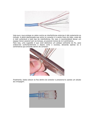Veja que o que protege os cabos contra as interferências externas é são justamente as
tranças. A parte destrançada que entra no conector é o ponto fraco do cabo, onde ele
é mail vulnerável a todo tipo de interferência. Por isso, é recomendável deixar um
espaço menor possível sem as tranças, se possível menos de 2,5 centímetros.
Para isso, uma sugestão é que você destrance um pedaço suficiente do fio, para
ordena-los confortavelmente e depois corte o excesso, deixando apenas os 2
centímetros que entrarão dentro do conector:




Finalmente, basta colocar os fios dentro do conector e pressiona-lo usando um alicate
de crimpagem.
 