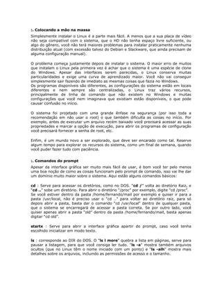 :. Colocando a mão na massa
Simplesmente instalar o Linux é a parte mais fácil. A menos que a sua placa de vídeo
não seja compatível com o sistema, que o HD não tenha espaço livre suficiente, ou
algo do gênero, você não terá maiores problemas para instalar praticamente nenhuma
distribuição atual (com excessão talvez do Debian e Slackware, que ainda precisam de
alguma configuração manual).

O problema começa justamente depois de instalar o sistema. O maior erro de muitos
que instalam o Linux pela primeira vez é achar que o sistema é uma espécie de clone
do Windows. Apesar das interfaces serem parecidas, o Linux conserva muitas
particularidades e exige uma curva de aprendizado maior. Você não vai conseguir
simplesmente sair fazendo de imediato as mesmas coisas que fazia no Windows.
Os programas disponíveis são diferentes, as configurações do sistema estão em locais
diferentes e nem sempre são centralizadas, o Linux traz vários recursos,
principalmente de linha de comando que não existem no Windows e muitas
configurações que você nem imaginava que existiam estão disponíveis, o que pode
causar confusão no início.

O sistema foi projetado com uma grande ênfase na segurança (por isso toda a
recomendação em não usar o root) o que também dificulta as coisas no início. Por
exemplo, antes de executar um arquivo recém baixado você precisará acessar as suas
propriedades e marcar a opção de execução, para abrir os programas de configuração
você precisará fornecer a senha de root, etc.

Enfim, é um mundo novo a ser explorado, que deve ser encarado como tal. Reserve
algum tempo para explorar os recursos do sistema, como um final de semana, quando
você puder fazer tudo com paciência.


:. Comandos do prompt
Apesar da interface gráfica ser muito mais fácil de usar, é bom você ter pelo menos
uma boa noção de como as coisas funcionam pelo prompt de comando, isso vai lhe dar
um domínio muito maior sobre o sistema. Aqui estão alguns comandos básicos:

cd : Serve para acessar os diretórios, como no DOS. “cd /” volta ao diretório Raiz, e
“cd ..” sobe um diretório. Para abrir o diretório “/proc” por exemplo, digite "cd /proc”.
Se você estiver dentro da pasta /home/fernando/mail por exemplo e quiser ir para a
pasta /usr/local, não é preciso usar o “cd ..” para voltar ao diretório raiz, para só
depois abrir a pasta, basta dar o comando “cd /usr/local” dentro de qualquer pasta,
que o sistema se encarregará de acessar a pasta correta. Se por outro lado, você
quiser apenas abrir a pasta “old” dentro da pasta /home/fernando/mail, basta apenas
digitar “cd old”.

startx : Serve para abrir a interface gráfica apartir do prompt, caso você tenha
escolhido inicializar em modo texto.

ls : corresponde ao DIR do DOS. O "ls l more" quebra a lista em páginas, serve para
pausar a listagem, para que você consiga ler tudo. "ls -a" mostra também arquivos
ocultos (que no Linux têm o nome iniciado com um ponto) e “ls -alh” mostra mais
detalhes sobre os arquivos, incluindo as permissões de acesso e o tamanho.
 