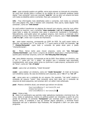 man : esse comando quebra um galhão, serve para acessar os manuais do comandos.
Se você tiver dúvida sobre a sintaxe ou as opções de um comando qualquer basta
digitar “man comando” como por exemplo “man ls”. ele vai abrir um arquivo de texto
com todos os detalhes sobre o comando. Para sair, pressione “q”

info : Traz informações mais detalhadas sobre o comando, nem todos os comando
tem uma página info, mas o número vem crescendo. Para usa-lo, basta digitar "info
comando", como em "info lsmod"

Se você preferir transformar as páginas de manual num arquivo, para ler num editor
de textos ou imprimir, use o comando “man comando | col -b > arquivo.txt”, que
copia toda a saída do comando man para o arquivo.txt mantendo a formatação.
Naturalmente, você pode salvar em qualquer arquivo, nem mesmo a extensão .txt é
obrigatória no Linux. Para imprimir direto, sem gerar o arquivo, use o “man comando
| col -b | lpr”, onde o lpr é a porta da impressora.

cp : para copiar arquivos, corresponde ao COPY do DOS. Se você copiar todos os
arquivos, use apenas um “*” ao invés de “*.*” como usaria no DOS. Por exemplo, "cp
* /home/fernando" copia todo o conteúdo da pasta atual para a pasta
“/home/fernando”.

mv : Move. Serve tanto para mover arquivos, como em “mv foto.pgn
/home/morimoto”, que move o arquivo do diretório atual para o /home/morimoto,
quanto para renomear arquivos, como em “mv foto.png foto-old.png”

rm : para deletar arquivos, corresponde ao del do DOS. Para deletar um diretório, use
o "rm -r", como em "rm -r teste". Se preferir que o comando seja executado
imediatamente, sem avisar sobre erros ou confirmar a cada arquivo, acrescente um f
de “force”, como em “rm -rf teste”

mkdir : para criar um diretório, "mkdir fernando"

rmdir : para deletar um diretorio, como em "rmdir fernando". O rmdir só funciona
com diretórios vazios. No caso de diretórios com arquivos, use o “rm -r” ou “rm -rf”

cat : serve para ver o conteúdo de um arquivo. Por exemplo, "cat carta" mostra o
conteúdo do arquivo “carta”. Este comando serve bem para ver o conteúdo de
arquivos de texto pequenos, sem precisar abrir um editor mais sofisticado.

pwd : Mostra o diretório atual, use sempre que estiver em dúvida:




clear : limpa a tela
& : Este é um parâmetro que permite rodar aplicativos mantendo o terminal livre. No
Linux, todos os aplicativos, mesmo os gráficos podem ser chamados a partir de uma
janela de terminal. O comando “konqueror” por exemplo abre o Browser com o
mesmo nome. O problema é que ao chamar algum aplicativo, o terminal ficará
bloqueado até que o aplicativo seja finalizado, lhe obrigando a abrir um para cada
programa.
 