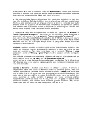 Acrescentar o & no final do comando, como em “konqueror &” resolve este problema,
mantendo o terminal livre. Note que alguns aplicativos exibem mensagens depois de
serem abertos, basta pressionar Enter para voltar ao prompt.

ln : Permite criar links. Existem dois tipos de links suportados pelo Linux, os hard links
e os links simbólicos. Os links simbólicos têm uma função parecida com os atalhos do
Windows, eles apontam para um arquivo, mas se o arquivo é movido para outro
diretório o link fica quebrado. Os hard links são semelhantes aos atalhos do OS/2 da
IBM, eles são mais intimamente ligados ao arquivo e são alterados junto com ele. Se o
arquivo muda de lugar, o link é automaticamente atualizado.

O comando ln dado sem argumentos cria um hard link, como em “ln arquivo.txt
/home/morimoto/arquivo.txt”. Para criar um link simbólico, basta acrescentar o
argumento “-s”, como em “ln -s arquivo.txt /home/morimoto/arquivo.txt”.
Você verá muitos links espalhados pela estrutura de diretórios do Linux, um recurso
muito usado quando os arquivos de sistemas mudam de lugar numa nova versão.
Mantendo um link na localização antiga, todos os programas antigos continuam
funcionando sem problemas.

Histórico : O Linux mantém um histórico dos últimos 500 comandos digitados. Para
repetir um comando recente, simplesmente pressione as setas para cima ou para
baixo até encontrá-lo. Para fazer uma busca use o comando “history | grep
comando” , como em “history | grep vi” para mostrar todas as entradas começadas
com “vi”.
Você também pode executar uma fila de comandos de uma vez. Basta separá-los por
ponto e vírgula, como em “ls; pwd” ou “cd /home/morimoto; ls”
Lembre-se que o Linux distingue letras maiúsculas e minúsculas. "ls" é diferente de
“LS”. Quando criar novos arquivos e pastas, prefira usar nomes em minúsculas, assim
você evita confusão.

Usando o terminal : Existem duas formas de utilizar o prompt. A primeira é
simplesmente abrir uma janela de terminal dentro da Interface gráfica, mas você
também pode usar os terminais virtuais através do atalho Ctrl+Alt+F2. Você pode
usar as teclas F de 1 a 6, onde cada uma representa um terminal independente. Para
voltar para a interface gráfica, pressione Crtl+Alt+F7. Assim como por default tem
vários terminais de texto, também é possível ter vários terminais gráficos
independentes, usando as teclas F de 7 a 12, onde cada um pode não apenas rodar
aplicativos diferente, mas também rodar interfaces gráficas diferentes. Mas, só vou
contar como mais pra frente, se você conseguir ler tudo até lá :-)
 