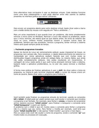 Uma alternativa mais corriqueira é usar os desktops virtuais. Cada desktop funciona
como uma área independente e você pode alternar entre eles usando os atalhos
presentes na interface gráfica que estiver utilizando:




Para enviar um programa aberto para outro desktop virtual, basta clicar sobre a barra
com o botão direito do mouse e em seguida em “Para o ambiente...”.

Mais um aviso importante é que quando tiver um problema, não tente simplesmente
reiniciar o micro como no Windows. Reiniciar o Linux não resolve os problemas, assim
que o micro reiniciar, ele estará igual ao que estava antes. Os erros de sistema são
raros no Linux, embora muitos programas travem e causem outros tipos de
problemas. Sempre que isso acontecer, reinicie o programa, tentar reiniciar o sistema
inteiro será quase sempre perda de tempo.


:. Fechando programas travados
Apesar do Kernel do Linux ser extremamente estável, quase impossível de travar, os
programas nem sempre são. Para complicar, o rápido desenvolvimento do sistema e a
necessidade por novos aplicativos acabam fazendo que com muitas vezes as
distribuições tragam programas ainda em estágio Beta, ou mesmo Alpha, que ainda
não estão completamente estáveis. Isto acaba resultando em travamentos. A
vantagem do Linux neste ponto é que você nunca precisará reiniciar todo o sistema,
bastará matar o aplicativo problemático, ou no pior dos casos reiniciar a interface
gráfica.

A forma mais prática de finalizar aplicativos é usar o xkill. Ao clicar sobre o ícone do
programa, ou chama-lo pelo terminal (digitando xkill) o cursor do mouse virará um
ícone de caveira. Basta clicar sobre o programa para finaliza-lo




Você também pode finalizar os programas através do terminal, usando os comandos
kill e killall. O killall pode ser usado sempre que você souber o comando que inicializa
o programa a ser fechado. Por exemplo, para fechar o xmms, o mesmo do screenshot
acima, bastaria escrever “killall xmms”, para finalizar o konqueror o comando seria
“killall konqueror” e assim por diante.
O problema com o killall é que em muitos casos o comando para fechar o programa
não é o mesmo que seu nome. Para fechar o mozilla por exemplo, você teria que
digitar “killall mozilla-bin” e não apenas “killall mozilla”, que seria o mais lógico.
Para os casos onde você não souber o nome do programa, existe o comando “ps” que
mostra todos os processos em execução.
 
