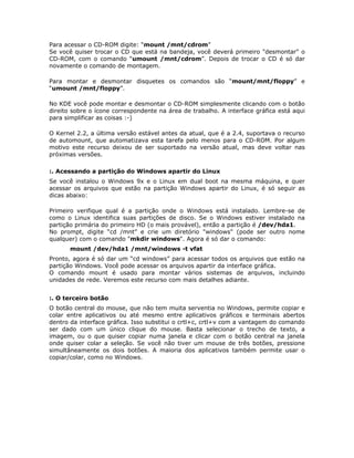 Para acessar o CD-ROM digite: “mount /mnt/cdrom”
Se você quiser trocar o CD que está na bandeja, você deverá primeiro "desmontar" o
CD-ROM, com o comando “umount /mnt/cdrom”. Depois de trocar o CD é só dar
novamente o comando de montagem.

Para montar e desmontar disquetes os comandos são “mount/mnt/floppy” e
“umount /mnt/floppy”.

No KDE você pode montar e desmontar o CD-ROM simplesmente clicando com o botão
direito sobre o ícone correspondente na área de trabalho. A interface gráfica está aqui
para simplificar as coisas :-)

O Kernel 2.2, a última versão estável antes da atual, que é a 2.4, suportava o recurso
de automount, que automatizava esta tarefa pelo menos para o CD-ROM. Por algum
motivo este recurso deixou de ser suportado na versão atual, mas deve voltar nas
próximas versões.

:. Acessando a partição do Windows apartir do Linux
Se você instalou o Windows 9x e o Linux em dual boot na mesma máquina, e quer
acessar os arquivos que estão na partição Windows apartir do Linux, é só seguir as
dicas abaixo:

Primeiro verifique qual é a partição onde o Windows está instalado. Lembre-se de
como o Linux identifica suas partições de disco. Se o Windows estiver instalado na
partição primária do primeiro HD (o mais provável), então a partição é /dev/hda1.
No prompt, digite “cd /mnt” e crie um diretório "windows" (pode ser outro nome
qualquer) com o comando "mkdir windows". Agora é só dar o comando:
       mount /dev/hda1 /mnt/windows -t vfat
Pronto, agora é só dar um “cd windows” para acessar todos os arquivos que estão na
partição Windows. Você pode acessar os arquivos apartir da interface gráfica.
O comando mount é usado para montar vários sistemas de arquivos, incluindo
unidades de rede. Veremos este recurso com mais detalhes adiante.


:. O terceiro botão
O botão central do mouse, que não tem muita serventia no Windows, permite copiar e
colar entre aplicativos ou até mesmo entre aplicativos gráficos e terminais abertos
dentro da interface gráfica. Isso substitui o crtl+c, crtl+v com a vantagem do comando
ser dado com um único clique do mouse. Basta selecionar o trecho de texto, a
imagem, ou o que quiser copiar numa janela e clicar com o botão central na janela
onde quiser colar a seleção. Se você não tiver um mouse de três botões, pressione
simultâneamente os dois botões. A maioria dos aplicativos também permite usar o
copiar/colar, como no Windows.
 