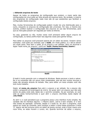 :. Editando arquivos de texto
Apesar de todos os programas de configuração que existem, a maior parte das
configurações do Linux pode ser feita através de arquivos texto. Na verdade, a maioria
dos programas de configuração nada mais são do que assistentes que facilitam a
configuração destes arquivos.

Mas, muitas ferramentas de configuração podem mudar de uma distribuição para a
outra, enquanto os arquivos de configuração são universais. Por isso, a maioria dos
autores, prefere explicar a configuração dos arquivos ao uso das ferramentas, para
que as instruções possam ser seguidas por todos os leitores.

Ou seja, gostando ou não, muitas vezes você precisará editar algum arquivo de
configuração, ou talvez prefira fazer isso algumas vezes para ganhar tempo.

Para editar os arquivos você precisará apenas de um editor de textos. Existem vários
exemplos: você pode por exemplo usar o kedit, em modo gráfico, ou o vi se estiver
em modo texto. Para abrir o kedit, já no arquivo a ser editado, abra um terminal e
digite “kedit nome_do_arquivo”, como em “kedit /home/morimoto/.bashrc”.




                                        Kedit


O kedit é muito parecido com o notepad do Windows. Basta escrever o texto e salvar.
No vi os comandos são um pouco mais complicados, pois ele tem muitos recursos e
todos são ativados através do teclado. Mas, para editar um texto simples você não
terá muito trabalho.

Digite: vi nome_do_arquivo Para abrir o arquivo a ser editado. Se o arquivo não
existir o programa se encarregará de criá-lo. Se quiser abrir um arquivo que não está
dentro da pasta onde está, basta dar o caminho completo. Se por exemplo, se você
está na pasta home/morimoto e quer abrir o arquivo /etc/fstab, basta digitar vi
/etc/fstab

Ao abrir o vi você perceberá que o programa possui uma interface muito simples. Na
verdade não há interface alguma :-) Mesmo assim, usá-lo é bem simples. O vi tem
três modos de operação: comando, edição e o modo ex. Ao abrir o programa, você
estará em modo de comando, para começar a editar o texto basta pressionar a tecla
“i”. Apartir daí ele funciona como um editor de textos normal, onde o Enter insere uma
nova linha, as setas movem o cursor, etc. Quando terminar de aditar o arquivo,
 