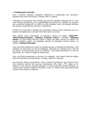 :. Configurando o Servidor
Com o sistema instalado, chegamos finalmente à configuração dos servidores.
Abordarei aqui três ferramentas, o Samba, NFS e o Apache.

O Samba é o que ganhou mais atenção, pois permite interligar máquinas Linux a uma
rede Windows já existente, com a possibilidade de substituir ou trabalhar em conjunto
com servidores Windows NT ou 2000, ou ainda trabalhar como uma estação Windows
98, apenas compartilhando arquivos e impressoras.

O NFS é um modo fácil e eficiente de compartilhar arquivos entre máquinas Linux e o
Apache é simplesmente o servidor Web mais usado no mundo.

Para instalar estas ferramentas é necessário marcar as opções “Web/FTP”,
“Mail/Groupware/News”, “Network Computer Server” e também “Database
Server” se você deseja oferecer acesso a banco de dados através do Apache. Os
pacotes também podem ser instalados através do Mandrake Control Center, no
utilitário “Software Manager”.

Caso você tenha optado por marcar os pacotes durante a instalação do Mandrake, você
receberá um aviso logo no final da instalação, chamando sua atenção para o fato de
que alguns servidores estão ativos na máquina, o que pode representar um risco de
segurança, etc. e dando a opção de desativa-los.

Caso você tenha desativado os serviços na instalação, você poderá ativá-los depois
através do Mandrake Control Center, na seção: Sistema > Serviços.

Nos próximos tópicos estudaremos como é possível transformar sua máquina Linux
num poderoso servidor de arquivos, impressoras, NFS, Web e FTP, capaz de se
integrar a uma rede de máquinas Windows, a outras máquinas rodando Windows, ou
mesmo como combinar máquinas Windows e Linux na mesma rede, aproveitando todo
o potencial de ambos os sistemas.
 