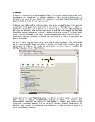 :. Samba
O Samba pode ser configurado através do Swat, um utilitário de configuração via Web,
semelhante ao encontrado em alguns roteadores. Para acessa-lo basta abrir o
Konqueror ou outro Browser disponível e acessar o endereço http://localhost:901
basta fornecer a senha de root para acessar.

Antes de mais nada você deverá criar logins para todos os usuários que forem acessar
o servidor. Você pode fazer isso através do Iniciar > Configuration > Other >
UserDrake. Os logins e senhas devem ser os mesmos que os usuários irão utilizar para
se logar no Windows. Um detalhe importante é que na configuração de rede das
máquinas Windows (Painel de controle > Redes) você deve marcar a opção de login
como “Login do Windows” e não como “Cliente para redes Microsoft” que é o default.
Falta agora apenas configurar o Samba para se integrar à rede e compartilhar as
pastas desejadas.

Ao abrir o Swat você verá um menu como o do screenshot abaixo, com vários links
para a documentação disponível sobre o Samba, que você pode consultar para se
aprofundar no sistema. Na parte de cima estão os links para as sessões da
configuração, que é o que nos interessa:




Acesse primeiro a seção Password, onde você deverá cadastrar todos os usuários que
terão acesso às pastas compartilhadas através do Samba, os mesmos que
anteriormente cadastrou no UserDrake. Não apenas o Samba, mas vários outros
programas servidores exigem que os usuários também estejam cadastrados no
sistema, uma questão de segurança. Basta escrever o nome e senha do usuário e
clicar no botão add new user.
 