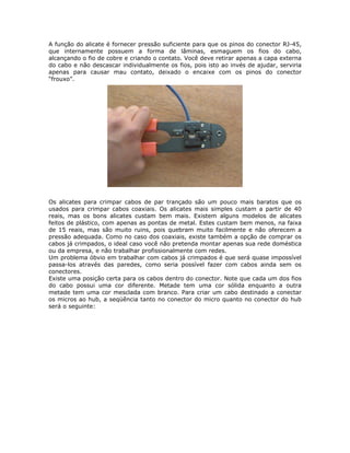 A função do alicate é fornecer pressão suficiente para que os pinos do conector RJ-45,
que internamente possuem a forma de lâminas, esmaguem os fios do cabo,
alcançando o fio de cobre e criando o contato. Você deve retirar apenas a capa externa
do cabo e não descascar individualmente os fios, pois isto ao invés de ajudar, serviria
apenas para causar mau contato, deixado o encaixe com os pinos do conector
“frouxo”.




Os alicates para crimpar cabos de par trançado são um pouco mais baratos que os
usados para crimpar cabos coaxiais. Os alicates mais simples custam a partir de 40
reais, mas os bons alicates custam bem mais. Existem alguns modelos de alicates
feitos de plástico, com apenas as pontas de metal. Estes custam bem menos, na faixa
de 15 reais, mas são muito ruins, pois quebram muito facilmente e não oferecem a
pressão adequada. Como no caso dos coaxiais, existe também a opção de comprar os
cabos já crimpados, o ideal caso você não pretenda montar apenas sua rede doméstica
ou da empresa, e não trabalhar profissionalmente com redes.
Um problema óbvio em trabalhar com cabos já crimpados é que será quase impossível
passa-los através das paredes, como seria possível fazer com cabos ainda sem os
conectores.
Existe uma posição certa para os cabos dentro do conector. Note que cada um dos fios
do cabo possui uma cor diferente. Metade tem uma cor sólida enquanto a outra
metade tem uma cor mesclada com branco. Para criar um cabo destinado a conectar
os micros ao hub, a seqüência tanto no conector do micro quanto no conector do hub
será o seguinte:
 