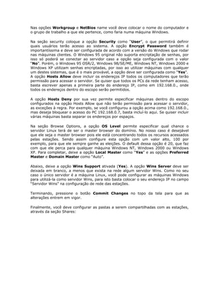 Nas opções Workgroup e NetBios name você deve colocar o nome do computador e
o grupo de trabalho a que ele pertence, como faria numa máquina Windows.

Na seção security coloque a opção Security como “User”, o que permitirá definir
quais usuários terão acesso ao sistema. A opção Encrypt Password também é
importantíssima e deve ser configurada de acordo com a versão do Windows que rodar
nas máquinas clientes. O Windows 95 original não suporta encriptação de senhas, por
isso só poderá se conectar ao servidor caso a opção seja configurada com o valor
“No”. Porém, o Windows 95 OSR/2, Windows 98/SE/ME, Windows NT, Windows 2000 e
Windows XP utilizam senhas encriptadas, por isso ao utilizar máquinas com qualquer
um destes sistemas, que é o mais provável, a opção deve ser configurada como “Yes”.
A opção Hosts Allow deve incluir os endereços IP todos os computadores que terão
permissão para acessar o servidor. Se quiser que todos os PCs da rede tenham acesso,
basta escrever apenas a primeira parte do endereço IP, como em 192.168.0., onde
todos os endereços dentro do escopo serão permitidos.

A opção Hosts Deny por sua vez permite especificar máquinas dentro do escopo
configurados na opção Hosts Allow que não terão permissão para acessar o servidor,
as exceções à regra. Por exemplo, se você configurou a opção acima como 192.168.0.,
mas deseja bloquear o acesso do PC 192.168.0.7, basta incluí-lo aqui. Se quiser incluir
várias máquinas basta separar os endereços por espaços.

Na seção Browse Options, a opção OS Level permite especificar qual chance o
servidor Linux terá de ser o master browser do domínio. No nosso caso é desejável
que ele seja o master browser pois ele está concentrando todos os recursos acessados
pelas estações. Sendo assim configure esta opção com um valor alto, 100 por
exemplo, para que ele sempre ganhe as eleições. O default dessa opção é 20, que faz
com que ele perca para qualquer máquina Windows NT, Windows 2000 ou Windows
XP. Para completar, deixe a opção Local Master como “Yes” e as opções Preferred
Master e Domain Master como “Auto”.

Abaixo, deixe a opção Wins Support ativada (Yes). A opção Wins Server deve ser
deixada em branco, a menos que exista na rede algum servidor Wins. Como no seu
caso o único servidor é a máquina Linux, você pode configurar as máquinas Windows
para utilizá-la como servidor Wins, para isto basta colocar o seu endereço IP no campo
“Servidor Wins” na configuração de rede das estações.

Terminando, pressione o botão Commit Changes no topo da tela para que as
alterações entrem em vigor.

Finalmente, você deve configurar as pastas a serem compartilhadas com as estações,
através da seção Shares:
 