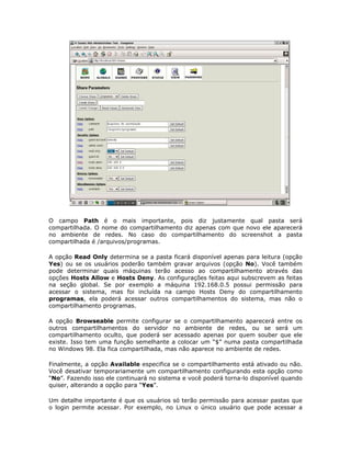 O campo Path é o mais importante, pois diz justamente qual pasta será
compartilhada. O nome do compartilhamento diz apenas com que novo ele aparecerá
no ambiente de redes. No caso do compartilhamento do screenshot a pasta
compartilhada é /arquivos/programas.

A opção Read Only determina se a pasta ficará disponível apenas para leitura (opção
Yes) ou se os usuários poderão também gravar arquivos (opção No). Você também
pode determinar quais máquinas terão acesso ao compartilhamento através das
opções Hosts Allow e Hosts Deny. As configurações feitas aqui subscrevem as feitas
na seção global. Se por exemplo a máquina 192.168.0.5 possui permissão para
acessar o sistema, mas foi incluída na campo Hosts Deny do compartilhamento
programas, ela poderá acessar outros compartilhamentos do sistema, mas não o
compartilhamento programas.

A opção Browseable permite configurar se o compartilhamento aparecerá entre os
outros compartilhamentos do servidor no ambiente de redes, ou se será um
compartilhamento oculto, que poderá ser acessado apenas por quem souber que ele
existe. Isso tem uma função semelhante a colocar um “$” numa pasta compartilhada
no Windows 98. Ela fica compartilhada, mas não aparece no ambiente de redes.

Finalmente, a opção Available especifica se o compartilhamento está ativado ou não.
Você desativar temporariamente um compartilhamento configurando esta opção como
“No”. Fazendo isso ele continuará no sistema e você poderá torna-lo disponível quando
quiser, alterando a opção para “Yes”.

Um detalhe importante é que os usuários só terão permissão para acessar pastas que
o login permite acessar. Por exemplo, no Linux o único usuário que pode acessar a
 